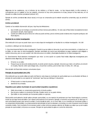 52
diligencias de los carabineros, con el informe de los médicos y el fiscal lo revisa… no hay ninguna lesión, la niña comienza a
contradecirse que en realidad no fue tan violación, entonces no hay como perseverar en el caso, porque no hay nada raro, en t al
situación se utiliza el archivo provisional (artículo 167)
Ejemplo de archivo provisional es: abuso sexual, en la que se comprueba que la relación sexual fue consentida, aquí, se archivó el
archivo.
Archivo provisional
Cuando no ha existido intervención del juez. Aquí hay dos limitaciones:
 Que el delito que se investiga y se pretende archivar merezca pena aflictiva. En este caso el Fiscal debe necesariamente tener
autorización del jefe, fiscal regional.
 Cuando son delitos de pena menor de 3 años se puede archivar, pero la víctima puede reclamar ante el superior jerárquico del
fiscal adjunto.
Facultad de no iniciar investigación
Otra institución de la que se puede hacer uso en esta etapa de investigación es facultad de no indiciar investigación. Art.168
Lo primero a distinguir son dos situaciones:
I.- Que derechamente fiscal no inicie investigación: Cuando lo que se relata en denuncia, lo que toma conocimiento, a todas luces no
es delito, en este caso no inicia investigación. Ejemplo: arrendador da cuent a que arrendatario no paga, carabinero está obligado a
recibir la denuncia, pero es una cuestión civil. Esta denuncia no es delito y fiscal aplica facultad de no iniciar investigac ión.
II.- Derechamente fiscal abandone investigación que inicio: La otra opción es cuando fiscal realizo diligencias investigativas pero
abandona estas diligencias, por dos razones:
 El hecho no es delito
 Porque lo que se denunció estaba prescrito, la acción penal o la pena, ejemplo: denuncio que mate a mi señora y la enterré
en el patio, fiscal de orden para indagar esto, encuentran a señora, pero la mato hace 15 años. Art. 168 cpp.
Esta decisión del fiscal debe siempre comunicarse al juez.
Principio de oportunidad (Art.170)
Otra institución que se puede utilizar por parte del fiscal en esta etapa es el principio de oportunidad que es una facultad del fiscal, el
principio de oportunidad es una especie de “perdonazo” aquí hay que distinguir 2 situaciones:
 El fiscal puede no iniciar la persecución:
 abandonar la ya iniciada.
Requisitos para aplicar el principio de oportunidad (requisitos copulativos)
 Delito denunciado no comprometa gravemente el interés publico
 Que la pena a aplicar no exceda los 540 días. Presidio menor en su grado mínimo.
 Qué delito no sea cometido por funcionario público en ejercicio.
Fiscal podría eventualmente decidir aplicar principio oportunidad, es una especie de perdonazo que hace f iscal respecto a persona.
Puede ser por baja monta del delito o por mismos antecedentes de la persona. Ejemplo: si tenemos una persona de 22 años que n o
tiene antecedente penal y este viernes va al líder y hurta botella de pisco, es un hurto falta, no es c ometido por funcionario público y
no compromete interés público. La consecuencia de este principio es que se sobresee y se archiva, es como si persona nunca hu biera
cometido el delito. Pero si próximo fin de semana vuelve a robar entonces gracias a sistema de fiscales va a saber que ya se le aplico
principio de oportunidad y entonces va a acusar. Principio de oportunidad se aplica en control de detención.
 
