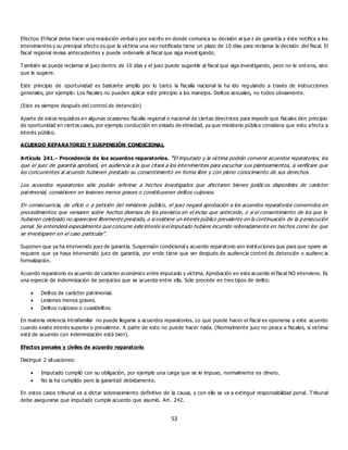 53
Efectos: El fiscal debe hacer una resolución verbal o por escrito en donde comunica su decisión al jue z de garantía y éste notifica a los
intervinientes y su principal efecto es que la víctima una vez notificada tiene un plazo de 10 días para reclamar la decisión del fiscal. El
fiscal regional revisa antecedentes y puede ordenarle al fiscal que siga invest igando.
También se puede reclamar al juez dentro de 10 días y el juez puede sugerirle al fiscal que siga investigando, pero no le ord ena, sino
que le sugiere.
Este principio de oportunidad es bastante amplío por lo tanto la fiscalía nacional la ha ido regulando a través de instrucciones
generales, por ejemplo: Los fiscales no pueden aplicar este principio a los manejos. Delitos sexuales, no todos obviamente.
(Este es siempre después del control de detención)
Aparte de estos requisitos en algunas ocasiones fiscalía regional o nacional da ciertas directrices para impedir que fiscales den principio
de oportunidad en ciertos casos, por ejemplo conducción en estado de ebriedad, ya que ministerio público considera que esto afecta a
interés público.
ACUERDO REPARATORIO Y SUSPENSIÓN CONDICIONAL
Artículo 241.- Procedencia de los acuerdos reparatorios. “El imputado y la víctima podrán convenir acuerdos reparatorios, los
que el juez de garantía aprobará, en audiencia a la que citará a los intervinientes para escuchar sus planteamientos, si verificare que
los concurrentes al acuerdo hubieren prestado su consentimiento en forma libre y con pleno conocimiento de sus derechos.
Los acuerdos reparatorios sólo podrán referirse a hechos investigados que afectaren bienes jurídic os disponibles de carácter
patrimonial, consistieren en lesiones menos graves o constituyeren delitos culposos.
En consecuencia, de oficio o a petición del ministerio público, el juez negará aprobación a los acuerdos reparatorios convenidos en
procedimientos que versaren sobre hechos diversos de los previstos en el inciso que antecede, o si el consentimiento de los que lo
hubieren celebrado no apareciere libremente prestado, o si existiere un interés público prevalente en la continuación de la p ersecución
penal. Se entenderá especialmente que concurre este interés si el imputado hubiere incurrido reiteradamente en hechos como los que
se investigaren en el caso particular”.
Suponen que ya ha intervenido juez de garantía. Suspensión condicional y acuerdo reparatorio son instituciones que para que opere se
requiere que ya haya intervenido juez de garantía, por ende tiene que ser después de audiencia control de detención o audienc ia
formalización.
Acuerdo reparatorio es acuerdo de carácter económico entre imputado y víctima. Aprobación en este acuerdo el fiscal NO interviene. Es
una especie de indemnización de perjuicios que se acuerda entre ella. Solo procede en tres tipos de delito:
 Delitos de carácter patrimonial.
 Lesiones menos graves.
 Delitos culposos o cuasidelitos.
En materia violencia intrafamiliar no puede llegarse a acuerdos reparatorios. Lo que puede hacer el fiscal es oponerse a este acuerdo
cuando existe interés superior o prevalente. A parte de esto no puede hacer nada. (Normalmente juez no pesca a fiscales, si victima
está de acuerdo con indemnización está bien).
Efectos penales y civiles de acuerdo reparatorio
Distinguir 2 situaciones:
 Imputado cumplió con su obligación, por ejemplo una carga que se le impuso, normalmente es dinero.
 No la ha cumplido pero la garantizó debidamente.
En estos casos tribunal va a dictar sobreseimiento definitivo de la causa, y con ello se va a extinguir responsabilidad penal. Tribunal
debe asegurarse que imputado cumpla acuerdo que asumió. Art. 242.
 