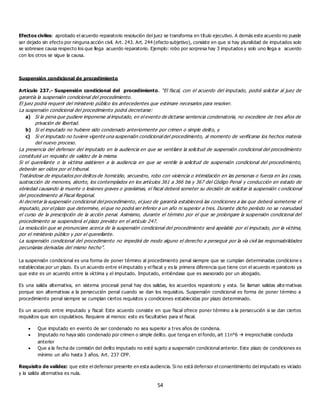 54
Efectos civiles: aprobado el acuerdo reparatorio resolución del juez se transforma en título ejecutivo. A demás este acuerdo no puede
ser dejado sin efecto por ninguna acción civil. Art. 243. Art. 244 (efecto subjetivo), consiste en que si hay pluralidad de imputados solo
se sobresee causa respecto los que llega acuerdo reparatorio. Ejemplo: robo por sorpresa hay 3 imputados y solo uno llega a acuerdo
con los otros se sigue la causa.
Suspensión condicional de procedimiento
Artículo 237.- Suspensión condicional del procedimiento. “El fiscal, con el acuerdo del imputado, podrá solicitar al juez de
garantía la suspensión condicional del procedimiento.
El juez podrá requerir del ministerio público los antecedentes que estimare necesarios para resolver.
La suspensión condicional del procedimiento podrá decretarse:
a) Si la pena que pudiere imponerse al imputado, en el evento de dictarse sentencia condenatoria, no excediere de tres años de
privación de libertad.
b) Si el imputado no hubiere sido condenado anteriormente por crimen o simple delito, y
c) Si el imputado no tuviere vigente una suspensión condicional del procedimiento, al momento de verificarse los hechos materia
del nuevo proceso.
La presencia del defensor del imputado en la audiencia en que se ventilare la solicitud de suspensión condicional del procedimiento
constituirá un requisito de validez de la misma.
Si el querellante o la víctima asistieren a la audiencia en que se ventile la solicitud de suspensión condicional del procedimiento,
deberán ser oídos por el tribunal.
Tratándose de imputados por delitos de homicidio, secuestro, robo con violencia o intimidación en las personas o fuerza en las cosas,
sustracción de menores, aborto, los contemplados en los artículos 361 a 366 bis y 367 del Código Penal y conducción en estado de
ebriedad causando la muerte o lesiones graves o gravísimas, el fiscal deberá someter su decisión de solicitar la suspensión c ondicional
del procedimiento al Fiscal Regional.
Al decretar la suspensión condicional del procedimiento, el juez de garantía establecerá las condiciones a las que deberá someterse el
imputado, por el plazo que determine, el que no podrá ser inferior a un año ni superior a tres. Durante dicho período no se reanudará
el curso de la prescripción de la acción penal. Asimismo, durante el término por el que se prolongare la suspensión condicional del
procedimiento se suspenderá el plazo previsto en el artículo 247.
La resolución que se pronunciare acerca de la suspensión condicional del procedimiento será apelable por el imputado, por la víctima,
por el ministerio público y por el querellante.
La suspensión condicional del procedimiento no impedirá de modo alguno el derecho a perseguir por la vía civil las responsabilidades
pecuniarias derivadas del mismo hecho”.
La suspensión condicional es una forma de poner término al procedimiento penal siempre que se cumplan determinadas condicione s
establecidas por un plazo. Es un acuerdo entre el imputado y el fiscal y es la primera diferencia que tiene con el acuerdo re paratorio ya
que este es un acuerdo entre la víctima y el imputado. Imputado, entiéndase que es asesorado por un abogado.
Es una salida alternativa, en sistema procesal penal hay dos salidas, los acuerdos reparatorio y esta. Se llaman salidas alte rnativas
porque son alternativas a la persecución penal cuando se dan los requisitos. Suspensión condicional es forma de poner término a
procedimiento penal siempre se cumplan ciertos requisitos y condiciones establecidas por plazo determinado.
Es un acuerdo entre imputado y fiscal: Este acuerdo consiste en que fiscal ofrece poner término a la persecución si se dan ciertos
requisitos que son copulativos. Requiere al menos: esto es facultativo para el fiscal.
 Que imputado en evento de ser condenado no sea superior a tres años de condena.
 Imputado no haya sido condenado por crimen o simple delito. que tenga en el fondo, art 11n°6  irreprochable conducta
anterior
 Que a la fecha de comisión del delito imputado no esté sujeto a suspensión condicional anterior. Este plazo de condiciones es
mínimo un año hasta 3 años. Art. 237 CPP.
Requisito de validez: que este el defensor presente en esta audiencia. Si no está defensor el consentimiento del imputado es viciado
y la salida alternativa es nula.
 
