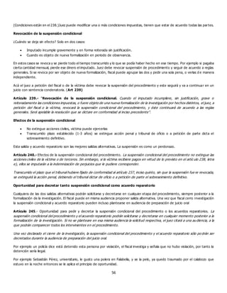 56
(Condiciones están en el 238.)Juez puede modificar una o más condiciones impuestas, tienen que estar de acuerdo todas las partes.
Revocación de la suspensión condicional
¿Cuándo se deja sin efecto? Solo en dos casos:
 Imputado incumple gravemente y en forma reiterada sin justificación.
 Cuando es objeto de nueva formalización en periodo de observancia.
En estos casos se revoca y se pierde todo el tiempo transcurrido y lo que se podía haber hecho en ese tiempo. Por ejemplo si pagaba
cierta cantidad mensual, pierde ese dinero el imputado. Juez debe revocar suspensión de procedimiento y seguir de acuerdo a reglas
generales. Si se revoca por ser objeto de nueva formalización, fiscal puede agrupar las dos y pedir una sola pena, o verlas d e manera
independiente.
Acá el juez a petición del fiscal o de la víctima debe revocar la suspensión del procedimiento y este seguirá y va a continuar en un
juicio con sentencia condenatoria. (Art 239)
Artículo 239.- “Revocación de la suspensión condicional. Cuando el imputado incumpliere, sin justificación, grave o
reiteradamente las condiciones impuestas, o fuere objeto de una nueva formalización de la investigación por hechos distintos, el juez, a
petición del fiscal o la víctima, revocará la suspensión condicional del procedimiento, y éste continuará de acuerdo a las reglas
generales. Será apelable la resolución que se dictare en conformidad al inciso precedente”.
Efectos de la suspensión condicional
 No extingue acciones civiles, victima puede ejercerlas
 Transcurrido plazo establecido (1-3 años) se extingue acción penal y tribunal de oficio o a petición de parte dicta el
sobreseimiento definitivo.
Esta salida y acuerdo reparatorio son las mejores salidas alternativas. La suspensión es como un perdonazo.
Artículo 240.- Efectos de la suspensión condicional del procedimiento. La suspensión condicional del procedimiento no extingue las
acciones civiles de la víctima o de terceros. Sin embargo, si la víctima recibiere pagos en virtud de lo previsto en el artíc ulo 238, letra
e), ellos se imputarán a la indemnización de perjuicios que le pudiere corresponder.
Transcurrido el plazo que el tribunal hubiere fijado de conformidad al artículo 237, inciso quinto, sin que la suspensión fue re revocada,
se extinguirá la acción penal, debiendo el tribunal dictar de oficio o a petición de parte el sobreseimiento definitivo.
Oportunidad para decretar tanto suspensión condicional como acuerdo reparatorio
Cualquiera de las dos salidas alternativas podrán solicitarse y decretarse en cualquier etapa del procedimiento, siempre posterior a la
formalización de la investigación. El fiscal puede en misma audiencia proponer salida alternativa. Una vez que fiscal cerro investigación
la suspensión condicional y acuerdo reparatorio pueden incluso plantearse en audiencia de preparación de juicio oral
Artículo 245.- Oportunidad para pedir y decretar la suspensión condicional del procedimiento o los acuerdos reparatorios. La
suspensión condicional del procedimiento y el acuerdo reparatorio podrán solicitarse y decretarse en cualquier momento posterior a la
formalización de la investigación. Si no se planteare en esa misma audiencia la solicitud respectiva, el juez citará a una au diencia, a la
que podrán comparecer todos los intervinientes en el procedimiento.
Una vez declarado el cierre de la investigación, la suspensión condicional del procedimiento y el acuerdo reparatorio sólo po drán ser
decretados durante la audiencia de preparación del juicio oral.
Por ejemplo un policía dice está detenido esta persona por violación, el fiscal investiga y señala que no hubo violación, por tanto la
detención sería ilegal.
Por ejemplo Sebastián Pérez, universitario, le gusto una polera en Falabella, y se la pelo, ya quedo traumado por el calabozo que
estuvo en la noche entonces se le aplica el principio de oportunidad.
 