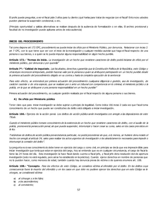 57
El profe puede preguntar, a ver el fiscal pide 3 años para tu cliente ¿qué harías para tratar de negociar con el fiscal? Ento nces ustedes
pueden plantear la suspensión condicional, o etc.
(Principio oportunidad y salidas alternativas se realizan después de la audiencia de formalización o en ellas. El archivo provisional y
facultad de no investigación puede aplicarse antes de esta audiencia)
INICIO DEL PROCEDIMIENTO
Tal como dispone art 172 CPC, procedimiento se puede iniciar de oficio por el Ministerio Público, por denuncia. Relacionar con inciso 2
art 7 CPC, con lo que tiene que ver con el inicio de la investigación y cualquier medida cautelar que haga el fiscal respecto de una
persona o sus bienes, o a quien se le pueda imputar alguna responsabilidad en algún hecho punible.
Artículo 172.- “Formas de inicio. La investigación de un hecho que revistiere caracteres de delito podrá iniciarse de oficio por el
ministerio público, por denuncia o por querella”
Artículo 7º.- “Calidad de imputado. Las facultades, derechos y garantías que la Constitución Política de la República, este Código y
otras leyes reconocen al imputado, podrán hacerse valer por la persona a quien se atribuyere participación en un hecho punible desde
la primera actuación del procedimiento dirigido en su contra y hasta la completa ejecución de la sentencia
Para este efecto, se entenderá por primera actuación del procedimiento cualquiera diligencia o gestión, sea de investigación, de
carácter cautelar o de otra especie, que se realizare por o ante un tribunal con competencia en lo criminal, el ministerio pú blico o la
policía, en la que se atribuyere a una persona responsabilidad en un hecho punible”
Primera actuación del procedimiento, es cualquier gestión realizada por el fiscal respecto de alguna persona o sus bienes.
A) De oficio por Ministerio público
Tener claro que para iniciar investigación se debe sujetar a principio de legalidad. Como indica 166 inciso 2 cada vez que f iscal toma
conocimiento de un hecho que puede ser constitutivo de delito está obligado a iniciar investigación.
Artículo 166.- Ejercicio de la acción penal. Los delitos de acción pública serán investigados con arreglo a las disposiciones de este
Título.
Cuando el ministerio público tomare conocimiento de la existencia de un hecho que revistiere caracteres de delito, con el auxilio de la
policía, promoverá la persecución penal, sin que pueda suspender, interrumpir o hacer cesar su curso, salvo en los casos prev istos en
la ley.
Tratándose de delitos de acción pública previa instancia particular, no podrá procederse sin que, a lo menos, se hubiere denu nciado el
hecho con arreglo al artículo 54, salvo para realizar los actos urgentes de investigación o los absolutamente necesarios para impedir o
interrumpir la comisión del delito”.
La pregunta es si ese conocimiento lo debe tener en ejercicio del cargo o como civil, en principio se decía que era imprescin dible para
iniciar investigación que tenía que estar en ejercicio del cargo, hoy se entiende que es en cualquier circunstancia, el cargo de fiscal lo
tiene las 24 horas del día. Esta investigación la hace fiscal dando cuenta a fiscal jefe, y fiscal jefe dicta resolución don de apertura
investigación (esto no está regulado, pero así se ha establecido en la práctica). Cuando ejerce derechos en nombre de personas que
no lo pueden hacer, como menores de edad, también cuando hay denuncia previa de víctima o de quienes enumera art. 108.
Artículo 108.- “Concepto. Para los efectos de este Código, se considera víctima al ofendido por el delito. En los delitos cuya
consecuencia fuere la muerte del ofendido y en los casos en que éste no pudiere ejercer los derechos que en este Código se le
otorgan, se considerará víctima:
a) al cónyuge y a los hijos;
b) a los ascendientes;
c) al conviviente;
 