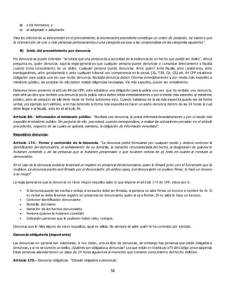 58
d) a los hermanos, y
e) al adoptado o adoptante.
Para los efectos de su intervención en el procedimiento, la enumeración precedente constituye un orden de prelación, de manera que
la intervención de una o más personas pertenecientes a una categoría excluye a las comprendidas en las categorías siguientes”.
B) Inicio del procedimiento por denuncia
Por denuncia se puede entender “la noticia que una persona da a autoridad de la existencia de un hecho que puede ser delito”. Ahora
pregunta es, quién denuncia. Aquí la regla general es que cualquier persona puede denunciar o comunicar directamente a fiscalía
cuando toma conocimiento de un delito. Cualquier persona puede denunciar. Ante quién? Ante fiscalía, ante carabin eros, ante
investigaciones, ante gendarmería o ante cualquier tribunal con competencia en lo penal. (JG, TJO, CA, CS) art. 84 CPP establece
obligación para policía una vez que recibe denuncia. Recibida denuncia deben informar inmediatamente y por medio más expedito a
ministerio público, sin perjuicio de ello deben realizar diligencias necesarias. Vía más expedita, puede ser verbalmente.
Debemos tener presente el artículo 84 del CPP, este establece una obligación para la policía una vez que ha recibido una denuncia,
este artículo dice que recibido una denuncia por la policía estos deben iniciar inmediatamente o por el medio más expedito al ministerio
público, pero sin perjuicio de ello debe iniciar de forma autónoma esto. Cuando hablamos de la vía más exped ita puede ser de forma
verbal, por ejemplo por teléfono, si no hay detenido la forma más expedita es hacer un parte denuncia dentro de las 24 horas la cual
debe llegar a la fiscalía, esto en el artículo 84.
Artículo 84.- Información al ministerio público. “Recibida una denuncia, la policía informará inmediatamente y por el medio más
expedito al ministerio público. Sin perjuicio de ello, procederá, cuando correspondiere, a realizar las actuaciones previstas en el artículo
precedente, respecto de las cuales se aplicará, asimismo, la obligación de información inmediata”.
Requisitos denuncia:
Artículo 174.- Forma y contenido de la denuncia. “La denuncia podrá formularse por cualquier medio y deberá contener la
identificación del denunciante, el señalamiento de su domicilio, la narración circunstanciada del hecho, la designación de quienes lo
hubieren cometido y de las personas que lo hubieren presenciado o que tuvieren noticia de él, todo en cuanto le constare al
denunciante.
En el caso de la denuncia verbal se levantará un registro en presencia del denunciante, quien lo firmará junto con el funcionario que la
recibiere. La denuncia escrita será firmada por el denunciante. En ambos casos, si el denunciante no pudiere firmar, lo hará un tercero
a su ruego”
La regla general es que la denuncia no tiene ningún requisito salvo lo que impone el artículo 174 de CPP, estos son 6:
 Si denuncia puede ser escrita o verbal, si es escrita debe ser firmada, si persona no sabe firmas un tercero a nombre de él. Si
es verbal se debe levantar registro en presencia de denunciante quién la va a formar. Si no sabe lo hace un tercero.
 Contener identificación denunciante
 Domicilio del mismo
 Narración de los hechos denunciados
 Persona quienes lo hubieren cometido
 Indicación personas que lo pudieren haber visto, testigos.
Denuncia que le falta alguno de estos requisitos, igual es válida. No siempre se sabe quién lo ha cometido por ejemplo.
Denuncia obligatoria (importante)
Las denuncias en general son voluntarias, si nos roban, uno es libre de denunciar, sin embargo hay personas que están obligadas a
denunciar, y si no se comete un delito, ¿Quiénes son obligados a denunciar? Los que están en el artículo 175 del código proce sal penal.
Estas personas además tienen un plazo de 24 horas siguient es al momento que tomaron conocimiento del hecho delictivo.
Artículo 175.- Denuncia obligatoria. “Estarán obligados a denunciar:
 