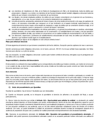 59
a) Los miembros de Carabineros de Chile, de la Policía de Investigaciones de Chile y de Gendarmería, todos los delitos que
presenciaren o llegaren a su noticia. Los miembros de las Fuerzas Armadas estarán también obligados a denunciar todos los
delitos de que tomaren conocimiento en el ejercicio de sus funciones;
b) Los fiscales y los demás empleados públicos, los delitos de que tomaren conocimiento en el ejercicio de sus funciones y,
especialmente, en su caso, los que notaren en la conducta ministerial de sus subalternos;
c) Los jefes de puertos, aeropuertos, estaciones de trenes o buses o de otros medios de locomoción o de carga, los capitanes de
naves o de aeronaves comerciales que naveguen en el mar territorial o en el espacio territorial, respectivamente, y los
conductores de los trenes, buses u otros medios de transporte o carga, los delitos que se cometieren durante el viaje, en el
recinto de una estación, puerto o aeropuerto o a bordo del buque o aeronave;
d) Los jefes de establecimientos hospitalarios o de clínicas particulares y, en general, los profesionales en medicina, odontología,
química, farmacia y de otras ramas relacionadas con la conservación o el restablecimiento de la salud, y los que ejercieren
prestaciones auxiliares de ellas, que notaren en una persona o en un cadáver señales de envenenamiento o de otro delito, y
e) Los directores, inspectores y profesores de establecimientos educacionales de todo nivel, los delitos que afectaren a los
alumnos o que hubieren tenido lugar en el establecimiento.
La denuncia realizada por alguno de los obligados en este artículo eximirá al resto”.
Plazo para efectuar denuncia
24 horas siguientes al momento en que tomaron conocimiento del hecho delictivo. Excepción para los capitanes de nave o aeronave.
Sanción: personas que están obligadas a denunciar y no lo hacen, pena art. 494 CP. O en la que señalen leyes especiales. Son faltas
menores pero afectan a un jefe de servicio.
Hay una excepción, no están obligados a denunciar: cuando quien hubiere omitido la denuncia, arrie sgaba a que lo persiguieran por
ese delito a él o a su familia.
Responsabilidad y derechos del denunciante
El denunciante no contraerá otra responsabilidad que la correspondiente a los delitos que hubiere cometido, por medio de la d enuncia
o con ocasión de ella, es decir tiene responsabilidad civil y penal, ¿Cuáles son los delitos que puede cometer por haber denunciado?
Denuncia calumniosa o por injuria.
Auto denuncia
Esta norma se debe tener en la mente, quien hubiere sido imputado por otra persona de habe r cometido o participado en comisión de
delito, tiene derecho a concurrir a ministerio público y solicitar se investigue la imputación de la cual ha sido objeto. Si fiscal se niega
quien ha concurrido puede dirigirse a los superiores del mismo. Es denunciarse antes de que se inicie persecución penal, me están
imputando por vía informal supuesto delito de abuso sexual, y yo digo que quiero que me investiguen, porque una persona dice que lo
he cometido, tiene eventuales atenuantes.
C) Inicio del procedimiento por Querellas:
Facultad de querellante: hay al menos 5 facultades que son destacables:
I.- Cuando se interpone querella, se le interpone al querellante el derecho de adherirse a la acusación del fiscal, o acusar
particularmente,
II.- Ejercer todos los derechos que señala el Artículo 161.- Oportunidad para solicitar la nulidad. La declaración de nulidad
procesal se deberá impetrar, en forma fundada y por escrito, incidentalmente, dentro de los cinco días siguientes a aquél en que el
perjudicado hubiere tomado conocimiento fehaciente del acto cuya invalidación persiguiere, a menos que el vicio se hubiere producido
en una actuación verificada en una audiencia, pues en tal caso deberá impetrarse verbalmente antes del término de la misma
audiencia. Con todo, no podrá reclamarse la nulidad de actuaciones verificadas durante la etapa de investigación después de la
audiencia de preparación del juicio oral. La solicitud de nulidad presentada extemporáneamente será declarada inadmisible.
III.- Oponerse al procedimiento abreviado del Artículo 408.- Oposición del querellante al procedimiento abreviado. El
querellante sólo podrá oponerse al procedimiento abreviado cuando en su acusación particular hubiere efectuado una calificación
 