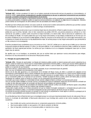 6
2.- Archivar provisionalmente (167)
“Artículo 167.- Archivo provisional. En tanto no se hubiere producido la intervención del juez de garantía en el procedimiento, el
ministerio público podrá archivar provisionalmente aquellas investigaciones en las que no aparecieren antecedentes que permitieren
desarrollar actividades conducentes al esclarecimiento de los hechos.
Si el delito mereciere pena aflictiva, el fiscal deberá someter la decisión sobre archivo provisional a la aprobación del Fiscal Regional.
La víctima podrá solicitar al ministerio público la reapertura del procedimiento y la realización de diligencias de investigación. Asimismo,
podrá reclamar de la denegación de dicha solicitud ante las autoridades del ministe rio público.”
Facultad que tiene el fiscal para archivar una causa cuando de la denuncia no existen antecedentes suficientes que permitan avanzar
en la investigación. Es lo que se equipara en el sistema antiguo al sobreseimiento.
Entonces cuando llega una denuncia en que no tenemos ningún tipo de antecedente el fiscal no gasta recursos y no investiga con las
policías sino que lo archiva. Ejemplo: robo en bien nacional de uso público (443 CP), una persona estaciona su vehículo en un bien
nacional de uso público y cuando vuelve encuentra la chapa reventada y no está la radio. Hace la denuncia en carabineros y esa
denuncia llega a la fiscalía. En el parte policial dice que no hay ningún antecedente, no hay testigos, de laboratorio se inf orma que con
los polvos reveladores no se encontraron huellas digitales, el fiscal se comunica con la víctima para ver si tiene algún antecedente que
no aparezca en el parte de denuncia y no hay absolutamente nada. Se archiva porque no hay ningún antecedente que permita llev ar
un hilo conductor en la investigación.
El archivo provisional tiene una limitante que se encuentra en el inc. 2 del 167, señala que en caso de que el delito que se denuncia
tenga pena privativa de libertad superior a 3 años y un día (pena aflictiva  son privativas de derechos civiles y políticos) se requiere
aprobación del fiscal regional para archivar. Se archiva por que el sistema no se va a desgastar investigando casos que no tienen
ningún tipo de solución.
No significa que no se investigue, es provisional, sino que se archiva hasta que aparezcan nuevos antecedentes para indagar.
Entonces si no hay antecedentes en la denuncia el fiscal puede archivar.
3.- Principio de oportunidad (170)
“Artículo 170.- Principio de oportunidad. Los fiscales del ministerio público podrán no iniciar la persecución penal o abandonar la ya
iniciada cuando se tratare de un hecho que no comprometiere gravemente el interés público, a menos que la pena mínima asignad a al
delito excediere la de presidio o reclusión menores en su grado mínimo o que se tratare de un delito cometido por un funcionario
público en el ejercicio de sus funciones.
Para estos efectos, el fiscal deberá emitir una decisión motivada, la que comunicará al juez de garantía.
Éste, a su vez, la notificará a los intervinientes, si los hubiere.
Dentro de los diez días siguientes a la comunicación de la decisión del fiscal, el juez, de oficio o a petición de cualquiera de los
intervinientes, podrá dejarla sin efecto cuando considerare que aquél ha excedido sus atribuciones en cuanto la pena mínima prevista
para el hecho de que se tratare excediere la de presidio o reclusión menores en su grado mínimo, o se tratare de un delito co metido
por un funcionario público en el ejercicio de sus funciones. También la dejará sin efecto cuando, dentro del mismo plazo, la víctima
manifestare de cualquier modo su interés en el inicio o en la continuación de la persecución penal.
La decisión que el juez emitiere en conformidad al inciso anterior obligará al fiscal a continuar con la persecución penal.
Una vez vencido el plazo señalado en el inciso tercero o rechazada por el juez la reclamación respectiva, los intervinientes contarán con
un plazo de diez días para reclamar de la decisión del fiscal ante las autoridades del ministerio público.
Conociendo de esta reclamación, las autoridades del ministerio público deberán verificar si la decisión del fiscal se ajusta a las políticas
generales del servicio y a las normas que hubieren sido dictadas al respecto.
Transcurrido el plazo previsto en el inciso precedente sin que se hubiere formulado reclamación o rechazada ésta por parte de las
autoridades del ministerio público, se entenderá extinguida la acción penal respecto del hecho de que se tratare.
La extinción de la acción penal de acuerdo a lo previsto en este artículo no perjudicará en modo alguno el derecho a perseguir por la
vía civil las responsabilidades pecuniarias derivadas del mismo hecho.”
Es una facultad que tiene el fiscal de decir que no investigará porque no es de gran importancia desde el punto de vista penal. Esto se
funda en el principio de selectividad: el fiscal puede seleccionar lo que investiga solo cuando se dan ciertos requisitos. Re quisitos
copulativos:
 Que el delito del cual da cuenta la denuncia no comprometa gravemente el interés público.
 Que la pena aplicar al delito no sea superior a 541 días de privación de libertad
 Que no haya sido cometido por un funcionario público en ejercicio de su cargo.
 