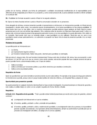 60
jurídica de los hechos, atribuido una forma de participación o señalado circunstancias modificatorias de la responsabilidad penal
diferentes de las consignadas por el fiscal en su acusación y, como consecuencia de ello, la pena solicitada excediere el límite señalado
en el artículo 406.
IV.- Posibilidad de formular acusación cuando el fiscal no ha seguido adelante.
V.- Ejercer la misma facultad anterior cuando el fiscal ha comunicado la decisión de no perseverar.
Como abogado de víctimas, conviene presentar querella si representamos a victima pero no interponemos querella, si el fiscal cierra la
investigación y decide sobre ceder, nos podemos oponer al sobreseimiento, si no somos querellantes no hay ninguna posibilidad . El
Fiscal puede decir que no hay delito, pero si nosotros interpusimos querella podemos seguir adelante sin fiscal. Fiscal no quiere
perseverar pero yo le creo a la víctima, sigo adelante. Otro, podemos estar de acuerdo con fiscal pero fiscal quiere pedir 5 años y tu
quieres más, entonces tratas de probar otras agravantes para subir la pena, si no eres querellante no queda alternativa. Otro delito es
en homicidio, fiscal puede decir que es homicidio simple, y para querellante es uno calificado. Fiscal dice que no, pero si soy
querellante puedo acusar particularmente y no adherirme a acusación de fiscal. Ante la duda de presentar querella o no, es mejor
presentarla.
Titulares de la querella
La querella puede ser interpuesta por:
 La víctima,
 por representante legal de víctima o
 por heredero testamentario. Nadie más puede. Libertad para querellarse es restringida.
Solo por estos 3, ninguno más, ¿Por qué heredero testamentario? Porque así lo dice el artículo 108, ahora, hay una excepción a esto
del artículo 111 del CPP que es lo que se conoce como acción popular, esta acción popular dice que cualquier persona del país se
puede querellar frente a determinados delitos, son 3 tipos de delitos:
 Delitos terroristas
 delitos cometidos por funcionario público y que afecte derechos que establece constitución.
 Delitos contra la probidad pública.
Requisitos de forma
Quien se querella tiene que tener domicilio en provincia donde ocurren estos delitos. Por ejemplo en las causas de droga gene ralmente
la intendencia se querella, porque esta en juego la salud pública de todos los chilenos, y la integridad física y psíquica de todos.
Oportunidad para presentar querella
Se puede presentar en cualquier momento mientras fiscal no haya cerrado investigación. Se presenta siempre en tribunal de garantía y
este realiza un análisis básico en orden a si se cumplen requisitos de forma. Remite a fiscalía.
Requisitos:
Artículo 113.- Requisitos de la querella. “Toda querella criminal deberá presentarse por escrito ante el juez de garantía y deberá
contener:
a) La designación del tribunal ante el cual se entablare;
b) El nombre, apellido, profesión u oficio y domicilio del querellante;
c) El nombre, apellido, profesión u oficio y residencia del querellado, o una designación clara de su persona, si el querellante
ignorare aquellas circunstancias. Si se ignoraren dichas determinaciones, siempre se podrá deducir querella para que se
proceda a la investigación del delito y al castigo de el o de los culpables;
 