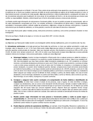 62
Sin perjuicio de lo dispuesto en el Párrafo 1º de este Título, dentro de las veinticuatro horas siguientes a que tomare conocimiento de
la existencia de un hecho que revistiere caracteres de delito de acción penal pública por alguno de los medios previstos en la ley, el
fiscal deberá proceder a la práctica de todas aquellas diligencias pertinentes y útiles al esclarecimiento y averiguación del mismo, de
las circunstancias relevantes para la aplicación de la ley penal, de los partícipes del hecho y de las circunstancias que sirvieren para
verificar su responsabilidad. Asimismo, deberá impedir que el hecho denunciado produzca consecuencias ulteriores.
Los fiscales podrán exigir información de toda persona o funcionario público, los que no podrán excusarse de proporcionarla, salvo en
los casos expresamente exceptuados por la ley. Los notarios, archiveros y conservadores de bienes raíces, y demás organismos,
autoridades y funcionarios públicos, deberán realizar las actuaciones y diligencias y otorgar los informes, antecedentes y co pias de
instrumentos que los fiscales les solicitaren, en forma gratuita y exentos de toda clase de derechos e impuestos”
En esta etapa fiscal puede aplicar medidas previas, instituciones anteriores a audiencia, como archivo provisional o facultad no inicio
investigación.
Denuncia que llegan a fiscalía se les asigna un rol único de causa (RUC) (RIT: rol único tribunal).
Clases investigación
Las diligencias que fiscal puede realizar durante una investigación admite diversas clasificaciones, pero en la práctica solo hay dos:
I.- Actuaciones autónomas: es la regla general que fiscal realice las autónoma, no tiene que solicitar autorización a nadie para
investigar, salvo lo dispuesto en art. 9. Por tanto fiscal puede realizar diligencias que estime en medida que no vulnere, re stringa o
perturbe garantías constitucionales de imputado. Salvo que imputado autorice. Esta facultad se encuentra en CPR, en CPP, en ley
19.640. Se debe tener siempre presente art. 180 y 181 en orden a que fiscal puede encargar estas diligencias a cuerpos policiales
mediante órdenes de investigar o instrucciones particulares. ¿Cuáles son estas diligencias?
a. Interrogar testigos, durante la etapa investigación el fiscal puede citar a cualquier persona en calidad de testigos, y
estos estarán obligados a comparecer a su presencia y prestar declaraciones ante el mismo. Salvo lo que establece art.
300. Esta interrogación que hace fiscal, permite utilizar herramienta establecida en art. 332 consistente en refrescar
memoria o contrarrestar declaraciones anteriores en juicio oral. El Fiscal no puede tomar juramento o promesa al testigo
y esto es obvio porque juramento solo se toma en juicio oral. Si el testigo no comparece o si comparece se niega a
prestar declaración, se pueden dictar medidas de apremio. Ejemplo: comparecencia a travé s del arresto siendo llevado
por medio de fuerza pública, y si se niega a declarar puede ser sancionado por art. 240 CPC, desacato, a pena de 61 días
a 541 de cárcel. Si se trata de testigos que son empleados públicos o pertenecen a empresa del estado sus empleadores
deben asegurar que testigo concurra ha llamado de fiscal. (testigos o peritos, las mismas reglas). Una cosa es tomar
declaración y otra es interrogar, declaración es cuando Juan Pérez habla y cuenta su historia y solo se anota lo que dice,
fiscal interroga, no es lo mismo, el pregunta y te puede confrontar.
b. Consignar y asegurar todo cuanto condujere a la comprobación de hecho delictiva e identificación de
responsables. Se debe hacer constar el estado de las personas, cosas o lugares. Se debe ide ntificar a testigos,
consignar sus declaraciones, esto se conoce como descripción del sitio del suceso. Ejemplo: si existen huellas rastros o
señales, se debe tomar nota de ellos y dejar constancia de lugar en que fueron encontrados. Art. 83 dispone que po licía
resguarde sitio del suceso hasta que concurra organismo técnico. Disponer fiscal que organismo técnico recoge
identifique y conserve bajo sello los objetos documentos o instrumentos de cualquier clase que sirvieren para cometer
delito, esto se hace a través de cadena de custodia. Esta cadena de custodia es esencial para introducir los medios de
prueba en juicio.
c. Fiscales podrán exigir información de toda persona o funcionario público y nadie se puede negar a
proporcionarla. Art. 180 inciso final. Si hay negativa fiscal podría disponer detención entre comillas, le dice a policía que
proceda por delito de obstrucción de investigación. Se detiene en flagrancia por obstrucción a investigación. A veces hay
problemas cuando médicos no quieren certificar muertes naturales.
d. Puede disponer práctica de operaciones científicas, por ejemplo, tomar fotografías, filmaciones o grabaciones, en
general reproducción de voces o sonidos por medios más adecuados posibles. En estos casos una vez realizada diligencia
 