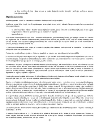 63
se debe certificar día hora y lugar en que se realizo. Indicando nombre dirección y profesión u oficio de quienes
intervinieron en ella.
Diligencias autónomas
Informes periciales, tienen un tratamiento totalmente distinto que el testigo en juicio.
Un informe pericial debe cumplir con 3 requisitos para ser aceptado en un juicio y valorado: Siempre se debe hacer por e scrito el
informe pericial pero:
 En primer lugar debe indicar o describir la cosa objeto de la pericia, ( cosa entendido en sentido amplio, cosa ob jeto lugar)
 Luego se deben indicar las operaciones que se realizaron en la pericia
 Las conclusiones
Si un informe técnico pericial no tiene estos 3 elementos será objetado, y no tendrá ningún valor, por ejemplo si vemos una autopsia
dice ingreso a la sala de autopsia cadáver masculino, de tal estatura, desnudo, etc, describe la cosa, luego dice realice incisiones, corte
costillas, describe todo lo que hace y luego conclusiones, dice a raíz de todo lo que hice puedo señalar que no hay intervenc ión de
terceros, murió de derrame cerebral, etc.
Lo mismo ocurre en las violaciones, mujer, de tal estatura, tal peso, realice examen para determinar se fue violada, y a conc lusión de
esto puedo decir que fue violada, etc.
Para que sea considerada una pericia en el sistema acusatorio se requiere que sea realizado por un especialista.
Se puede hacer una pericia de cualquier cosa, lo importante es que la realice el organismo competente o el profesional que tiene las
competencias para, por ejemplo en la tala de bosques, existen profesionales que pueden examinar si ese tronco que lleva el camión a
60 km corresponde al taco que quedo en el bosque, que fue cortado.
El tratamiento del perito y testigo es totalmente diferente porque el testigo, solo da razón de sus dichos, da cu enta de lo que el
percibió con sus propios sentidos, de lo que escucho de terceros y lo otro más importante es que el testigo jamás concluye no puede
emitir una conclusión y si lo hace el fiscal o defensor la va a objetar y si no la objetan tampoco será válida, el testigo no puede decir yo
creo que la mato por celos, el testigo no especula solo dice lo que vio o escucho en cambio el perito si concluye y eso es mu y
importante en el juicio, el perito si especula.
Por ejemplo caso de homicidio sujeto muere de 40 puñaladas, y el perito puede decir tiene 40 puñaladas, pero la puñalada dos fue en
el corazón y lo mato, por tanto las otras puñaladas restantes fueron a un cadáver.
El perito es un testigo especializado que es mucho más potente que el testigo común y corriente y es muy común, que los abogados,
defensores, querellantes, pongan informes de sicológicas o asistentes sociales pero el problema es que no tienen la estructura señalada
con anterioridad, entonces al ser presentada, el fiscal lo hace pedazos porque le dice que operaciones realizo, a que conclusiones
realizo y al no tener esto el fiscal no le da ningún valor. Y esto es más importante aún en la forma de incorporar el peritaje, es siempre
por escrito debe tener un soporte, por ejemplo puede ser un examen de un computador y el soporte serán archivos que abrirá el
perito y, mostrara en juicio, pero esto no es lo que vale, lo que vale es la declaración del perito propiamente tal.
En el ejemplo de la autopsia, del informe sexológico, del informe de análisis telefónico, no es lo que vale la autopsia en si, o el informe
sexológico, el papel del análisis, no , lo que vale en definitiva es la declaración verbal del perito es decir, el fiscal deb e ofrecer en el
caso de autopsia, declarara la doctora, viera Barrientos tanatologa, ella debe declarar, no sacan nada con presentar la autopsia en el
papel, porque documento no tiene ningún valor, el documento en si no es el que vale, si no que lo que vale es la declaración verbal del
perito, se acompaña igual con el documento escrito pero debe ir a declarara el perito.
Los informes periciales deben contener entonces, los requisitos que establece el art 315 del CPP dice que debe ir el perito a declarar, la
ley los obliga a declarar.
Y la excepción la establece el art 315 CPP, las pericias de análisis de alcoholemia, ADN y análisis de drogas, en este caso, el perito no
estaba obligado a declarar, el fiscal ahí puede acompañar solo el peritaje por ejemplo el análisis del perito químico que dice que la
sustancia verde analizada, es marihuana , del tipo canabis.
 