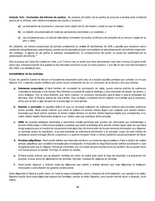 64
Artículo 315.- Contenido del informe de peritos. Sin perjuicio del deber de los peritos de concurrir a declarar ante el tribunal
acerca de su informe, éste deberá entregarse por escrito y contener:
a) La descripción de la persona o cosa que fuere objeto de él, del estado y modo en que se hallare;
b) La relación circunstanciada de todas las operaciones practicadas y su resultado, y
c) Las conclusiones que, en vista de tales datos, formularen los peritos conforme a los principios de su ciencia o reglas de su
arte u oficio.
No obstante, de manera excepcional, las pericias consistentes en análisis de alcoholemia, de ADN y aquellas que recayeren sob re
sustancias estupefacientes o psicotrópicas, podrán ser incorporadas al juicio oral mediante la sola presentación del informe respectivo.
Sin embargo, si alguna de las partes lo solicitare fundadamente, la comparecencia del perito no podrá ser substituida por la
presentación del informe.”
Esto es porque son tanto los curados en chile, y en Temuco hay un perito que hace alcoholemia y hay más o menos 10 juicios al día
sobre esto, entonces el perito se lo pasaría en los tribunales entonces es por un tema practico. Y por ello se hizo una reforma legal el
año 2005 y se estableció esto.
Admisibilidad de los peritajes
El juez de garantía cuando se discute en la audiencia preparación juicio oral, va a aceptar aquellos peritajes que cumplan co n lo que
dispone 315, y además cuando verifique que perito reúne condiciones de ser un conocedor de la ciencia o arte que profesa.
a. Exámenes corporales: el fiscal también sin necesidad de autorización de nadie, puede ordenar práctica de exámenes
corporales al imputado o a la víctima. Nos referimos a pruebas de carácter biológico, como extracción de sangre, de semen, u
otros análogos. Con la única limitante que dicho examen no produzca menoscabo para la salud o para la integridad del
afectado. Esto el fiscal lo ordena sin más trámite. Esto es lógico, si estamos frente violación va a señalar que lo examinen,
antes que se lave o algo así para ver si queda algo en zona genital.
b. Examen y autopsia: en aquellos delitos en que es necesaria realización de exámenes médicos para acreditar existencia
hecho punible, fiscal puede ordenar que estos se realicen en servicio médico legal o por cualquier otro servicio médico.
Autopsias que fiscal ordene practicar se deben realizar siempre en servicio médico legal por legista que corresponda, si no
existe médico legista fiscal podrá designar a un médico para que practique dicha autopsia.
c. ADN: las pruebas biológicas destinadas a determinar huellas genéticas solo pueden ser efectuadas por profesionales y
servicio médico legal, o instituciones públicas o privadas que estén acreditadas ante servicio médico legal. Cada vez que fiscal
tenga sospecha que en muerte de una persona hubo algún tipo de intervención de tercero antes de inhumación va a disponer
su autopsia (antes de sepultarlo), si ya está sepultado se ordenara la exhumación y su autopsia. Luego de este trámite de
autopsia se puede entregar difunto a parientes o a quienes invoquen título o motivo suficiente previa autorización de fiscal.
d. Pruebas caligráficas: fiscal puede solicitar que imputado escriba en su presencia alguna palabra o frase a objeto de realizar
pericias caligráficas que considera necesarias para investigación. Si imputado se niega fiscal puede solicitar autorización a juez
de garantía para que lo obliguen. Norma sin contenido, aun con orden del juez muchas veces no escriben. No se puede hacer
a la fuerza porque es escribir. Si el tipo no quiere no escribe.
e. El Fiscal puede ordenar que se adopten medidas por parte de policía para evitar la fuga del imputado o la sustracción de
pruebas. Incluso antes de allanamiento de domicilio. Ejemplo: medidas de vigilancia de domicilio.
f. Fiscal puede disponer y ordenar todas las diligencias que estime a policías siempre que esas diligencias no impliquen
menoscabo o perturbación de garantía constitucional.
Estas diligencias el fiscal la puede hacer en toda la etapa investigativa, antes o después de la formalización, por ejemplo si es delito
flagrante puede hacer estas diligencias después de formalizar, porque es delito flagrante, pero puede hacerlo antes o después, da lo
mismo.
 