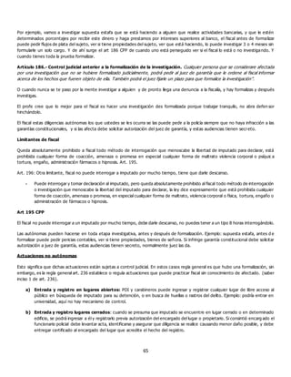 65
Por ejemplo, vamos a investigar supuesta estafa que se está haciendo a alguien que realice actividades bancarias, y que le estén
determinados porcentajes por recibir este dinero y haga prestamos por intereses superiores al banco, el fiscal antes de formalizar
puede pedir flujos de plata del sujeto, ver si tiene propiedades del sujeto, ver que está haciendo, lo puede investigar 3 o 4 meses sin
formularle un solo cargo. Y de ahí surge el art 186 CPP de cuando uno está perseguido ver si el fiscal lo está o no investigando. Y
cuando tienes toda la prueba formalizar.
Artículo 186.- Control judicial anterior a la formalización de la investigación. Cualquier persona que se considerare afectada
por una investigación que no se hubiere formalizado judicialmente, podrá pedir al juez de garantía que le ordene al fiscal informar
acerca de los hechos que fueren objeto de ella. También podrá el juez fijarle un plazo para que formalice la investigación”.
O cuando nunca se te paso por la mente investigar a alguien y de pronto llega una denuncia a la fiscalía, y hay formalizas y después
investigas.
El profe cree que lo mejor para el fiscal es hacer una investigación des formalizada porque trabajar tranquilo, no abra defen sor
hinchándolo.
El fiscal estas diligencias autónomas los que ustedes se les ocurra se las puede pedir a la policía siempre que no haya infracción a las
garantías constitucionales, y si las afecta debe solicitar autorización del juez de garantía, y estas audiencias tienen secreto.
Limitantes de fiscal
Queda absolutamente prohibido a fiscal todo método de interrogación que menoscabe la libertad de imputado para declarar, está
prohibida cualquier forma de coacción, amenaza o promesa en especial cualquier forma de maltrato violencia corporal o psíquic a
tortura, engaño, administración fármacos o hipnosis. Art. 195.
Art. 196: Otra limitante, fiscal no puede interrogar a imputado por mucho tiempo, tiene que darle descanso.
- Puede interrogar y tomar declaración al imputado, pero queda absolutamente prohibido al fiscal todo método de interrogación
o investigación que menoscabe la libertad del imputado para declarar, la ley dice expresamente que está prohibida cualquier
forma de coacción, amenaza o promesa, en especial cualquier forma de maltrato, violencia corporal o física, tortura, engaño o
administración de fármacos o hipnosis.
Art 195 CPP
El fiscal no puede interrogar a un imputado por mucho tiempo, debe darle descanso, no puedes tener a un tipo 8 horas interrogándolo.
Las autónomas pueden hacerse en toda etapa investigativa, antes y después de formalización. Ejemplo: supuesta estafa, antes d e
formalizar puede pedir pericias contables, ver si tiene propiedades, bienes de señora. Si infringe garantía constitucional debe solicitar
autorización a juez de garantía, estas audiencias tienen secreto, normalmente juez las da.
Actuaciones no autónomas
Esto significa que dichas actuaciones están sujetas a control judicial. En estos casos regla general es que hubo una formalización, sin
embargo, es la regla general art. 236 establece o regula actuaciones que puede practicar fiscal sin conocimiento de afectado. (saber
inciso 1 de art. 236).
a) Entrada y registro en lugares abiertos: PDI y carabineros puede ingresar y registrar cualquier lugar de libre acceso al
público en búsqueda de imputado para su detención, o en busca de huellas o rastros del delito. Ejemplo: podría entrar en
universidad, aquí no hay mecanismo de control.
b) Entrada y registro lugares cerrados: cuando se presuma que imputado se encuentre en lugar cerrado o en determinado
edificio, se podrá ingresar a él y registrarlo previa autorización del encargado del lugar o propietario. Si consintió encarg ado el
funcionario policial debe levantar acta, identificarse y asegurar que diligencia se realice causando menor daño posible, y debe
entregar certificado al encargado del lugar que acredite el hecho del registro.
 