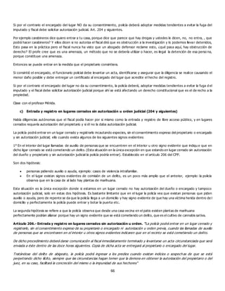 66
Si por el contrario el encargado del lugar NO da su consentimiento, policía deberá adoptar medidas tendientes a evitar la fuga del
imputado y fiscal debe solicitar autorización judicial. Art. 204 y siguientes.
Por ejemplo carabineros dice quiero entrar a tu casa, porque dice que parece que hay drogas y ustedes le dicen, no, no entra, , que
podrá hacer carabineros? Y ellos dicen si no autoriza el fiscal dirá que es obstrucción a la investigación y lo podemos llevar detenidos,
Esto pasa en la práctica pero el fiscal nunca ha visto que un abogado defensor reclame esto, ¿qué pasa aquí, hay obstrucción de
derecho? El profe cree que es una amenaza, un método que no se debería utilizar o hacer, es ilegal la detención de esa perso na,
porque constituye una amenaza.
Entonces se puede entrar en la medida que el propietario consintiera.
Si consintió el encargado, el funcionario policial debe levantar un acta, identificarse y asegurar que la diligencia se realice causando el
menor daño posible y debe entregar un certificado al encargado del lugar que acredite el hecho del registro.
Si por el contrario el encargado del lugar no da su consentimiento, la policía deberá, adoptar medidas tendientes a evitar la fuga d el
imputado y el fiscal debe solicitar autorización judicial porque ahí se está afectando un derecho constitucional que es el de recho a la
propiedad.
Clase con el profesor Mérida.
c) Entrada y registro en lugares cerrados sin autorización u orden judicial (204 y siguientes)
Había diligencias autónomas que el fiscal podía hacer por si mismo como la entrada y registro de libre acceso público, y en lugares
cerrados requería autorización del propietario y si él no la daba autorización judicial.
La policía podrá entrar en un lugar cerrado y registrarlo incautando especies, sin el consentimiento expreso del propietario o encargado
y sin autorización judicial; ello cuando exista algunos de los siguientes signos evidentes:
1° En el interior del lugar llamadas de auxilio de personas que se encuentren en el interior u otro signo evidente que indiqu e que en
dicho ligar cerrado se está cometiendo un delito. (Esta situación en la única excepción en que estando en lugar cerrado sin autorización
del dueño y propietario y sin autorización judicial la policía podría entrar). Establecido en el artículo 206 del CPP.
Son dos hipótesis:
 personas pidiendo auxilio o ayuda, ejemplo: casos de violencia intrafamiliar.
 En el lugar existan signos evidentes de comisión de un delito, es un poco más amplio que el anterior, ejemplo: la policía
observa que en la casa de al lado hay plantas de marihuana.
Esta situación es la única excepción donde si estamos en un lugar cerrado no hay autorización del dueño o encargado y tampoco
autorización judicial, solo en estas dos hipótesis. Es bastante limitante que en el lugar la policía vea que existan personas que piden
auxilio o ayuda, pero de repente se da que la policía llega a un domicilio y hay signo evidente de que hay una víctima herida dentro de l
domicilio y perfectamente la policía puede entrar y botar la puerta etc.
La segunda hipótesis se refiere a que la policía observa que desde una casa vecina en el patio existen plantas de marihuana
perfectamente podrían allanar porque hay un signo evidente que se está cometiendo un delito, que es el cultivo de cannabis sativa.
Artículo 206.- Entrada y registro en lugares cerrados sin autorización u orden. “La policía podrá entrar en un lugar cerrado y
registrarlo, sin el consentimiento expreso de su propietario o encargado ni autorización u orden previa, cuando las llamadas de auxilio
de personas que se encontraren en el interior u otros signos evidentes indicaren que en el recinto se está cometiendo un delito.
De dicho procedimiento deberá darse comunicación al fiscal inmediatamente terminado y levantarse un acta circunstanciada que será
enviada a éste dentro de las doce horas siguientes. Copia de dicha acta se entregará al propietario o encargado del lugar.
Tratándose del delito de abigeato, la policía podrá ingresar a los predios cuando existan indicios o sospech as de que se está
perpetrando dicho ilícito, siempre que las circunstancias hagan temer que la demora en obtener la autorización del propietario o del
juez, en su caso, facilitará la concreción del mismo o la impunidad de sus hechores”
 