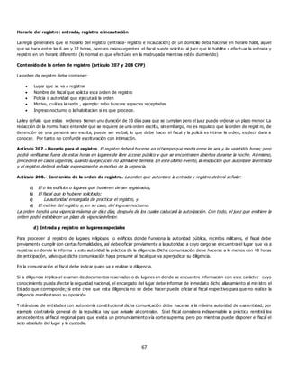 67
Horario del registro: entrada, registro e incautación
La regla general es que el horario del registro (entrada- registro e incautación) de un domicilio deba hacerse en horario hábil, aquel
que se hace entre las 6 am y 22 horas, pero en casos urgentes el fiscal puede solicitar al juez que lo habilite a efectuar la entrada y
registro en un horario diferente (lo normal es que efectúen en la madrugada mientras estén durmiendo)
Contenido de la orden de registro (artículo 207 y 208 CPP)
La orden de registro debe contener:
 Lugar que se va a registrar
 Nombre de fiscal que solicita esta orden de registro
 Policía o autoridad que ejecutará la orden
 Motivo, cuál es la razón , ejemplo: robo buscare especies receptadas
 Ingreso nocturno o la habilitación si es que procede.
La ley señala que estas órdenes tienen una duración de 10 días para que se cumplan pero el juez puede ordenar un plazo menor. La
redacción de la norma hace entender que se requiere de una orden escrita, sin embargo, no es requisito que la orden de regist ro, de
detención de una persona sea escrita, puede ser verbal, lo que debe hacer el fiscal y la policía es intimar la orden, es decir darla a
conocer. Por tanto no confundir escrituración con intimación.
Artículo 207.- Horario para el registro. El registro deberá hacerse en el tiempo que media entre las seis y las veintidós horas; pero
podrá verificarse fuera de estas horas en lugares de libre acceso público y que se encontraren abiertos durante la noche. Asimismo,
procederá en casos urgentes, cuando su ejecución no admitiere demora. En este último evento, la resolución que autorizare la entrada
y el registro deberá señalar expresamente el motivo de la urgencia.
Artículo 208.- Contenido de la orden de registro. La orden que autorizare la entrada y registro deberá señalar:
a) El o los edificios o lugares que hubieren de ser registrados;
b) El fiscal que lo hubiere solicitado;
c) La autoridad encargada de practicar el registro, y
d) El motivo del registro y, en su caso, del ingreso nocturno.
La orden tendrá una vigencia máxima de diez días, después de los cuales caducará la autorización. Con todo, el juez que emitiere la
orden podrá establecer un plazo de vigencia inferior.
d) Entrada y registro en lugares especiales
Para proceder al registro de lugares religiosos o edificios donde funciona la autoridad pública, recintos militares, el fiscal debe
previamente cumplir con ciertas formalidades, así debe oficiar previamente a la autoridad a cuyo cargo se encuentra el lugar que va a
registras en donde le informa a esta autoridad la práctica de la diligencia. Dicha comunicación debe hacerse a lo menos con 48 horas
de anticipación, salvo que dicha comunicación haga presumir al fiscal que va a perjudicar su diligencia.
En la comunicación el fiscal debe indicar quien va a realizar la diligencia.
Si la diligencia implica el examen de documentos reservados o de lugares en donde se encuentre información con este carácter cuyo
conocimiento pueda afectar la seguridad nacional, el encargado del lugar debe informar de inmediato dicho allanamiento al min istro el
Estado que corresponde; si este cree que esta diligencia no se debe hacer puede oficiar al fiscal respectivo para que no realice la
diligencia manifestando su oposición
Tratándose de entidades con autonomía constitucional dicha comunicación debe hacerse a la máxima autoridad de esa entidad, por
ejemplo contraloría general de la republica hay que avisarle al contralor. Si el fiscal considera indispensable la práctica remitirá los
antecedentes al fiscal regional para que exista un pronunciamiento vía corte suprema, pero por mientras puede disponer el fiscal el
sello absoluto del lugar y la custodia.
 
