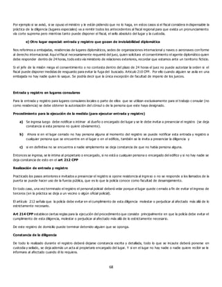 68
Por ejemplo si se avisó, si se opuso el ministro y le están pidiendo que no lo haga, en estos casos si el fiscal considera in dispensable la
práctica de la diligencia (lugares especiales) va a remitir todos los antecedentes al fiscal regional para que exista un pronunciamiento
vía corte suprema pero mientras tanto puede disponer el fiscal, el sello absoluto del lugar y la custodia.
e) Otro lugar especial: entrada y registro que gozan de inviolabilidad diplomática
Nos referimos a embajadas, residencias de lugares diplomáticos, sedes de organizaciones internacional y naves o aeronaves con forme
al derecho internacional. Aquí el fiscal necesariamente requerirá del juez, quien solicitara el consentimiento el agente diplomático quien
debe responder dentro de 24 horas, todo esto vía ministerio de relaciones exteriores, recordar que estamos ante un territorio ficticio.
Si el jefe de la misión niega el consentimiento o no contesta dentro del plazo de 24 horas el juez no puede autorizar la orden si el
fiscal puede disponer medidas de resguardo para evitar la fuga del buscado. Articulo 210 CPP. Por ello cuando alguien se asila en una
embajada no hay nadie quien lo saque. Se podría decir que la única excepción de facultad de imperio de los jueces.
Entrada y registro en lugares consulares
Para la entrada y registro para lugares consulares locales o parte de ellos que se utilizan exclusivamente para el trabajo c onsular (no
como residencia) se debe obtener la autorización del cónsul o de la persona que este haya designado.
Procedimiento para la ejecución de la medida (para ejecutar entrada y registro)
a) Se ingresa luego debe notificar o intimar al dueño o encargado del lugar y se le debe invitar a presenciar el registro (se deja
constancia si esta persona no quiere obviamente).
b) Ahora si en el lugar cerrado no hay persona alguna al momento del registro se puede notificar esta entrada y registro a
cualquier persona que se encuentre en el lugar o en el edificio, también se le invita a presenciar la diligencia y
c) si en definitiva no se encuentra a nadie simplemente se deja constancia de que no había persona alguna.
Entonces se ingresa, se le intima al propietario o encargado, si no está a cualquier persona o encargado del edifico y si no hay nadie se
deja constancia de esto en el art 212 CPP
Realización de entrada y registro
Practicado los pasos anteriores e invitados a presenciar el registro si opone resistencia al ingre so o no se responde a los llamados de la
puerta se puede hacer uso de la fuerza pública, que es lo que la policía conoce como facultad de desarrajamiento.
En todo caso, una vez terminado el registro el personal policial deberá velar porque el lugar quede c errado a fin de evitar el ingreso de
terceros (en la práctica se deja a un vecino o algún oficial policial).
El artículo 212 señala que la policía debe evitar en el cumplimiento de esta diligencia molestar o perjudicar al afectado más allá de lo
estrictamente necesario.
Art 214 CPP establece ciertas reglas para la ejecución del procedimiento que consiste principalmente en que la policía debe evitar el
cumplimiento de esta diligencia, molestar o perjudicar al afectado más allá de lo estrictamente necesario.
De este registro de domicilio puede terminar detenido alguien que se oponga.
Constancia de la diligencia
De todo lo realizado durante el registro deberá dejarse constancia escrita y detallada, todo lo que se incaute deberá ponerse en
custodia y sellado, se deja además un acta al propietario encargado del lugar. Y si en el lugar no hay nadie o nadie quiere recibir se le
informara al afectado cuando él lo requiera.
 