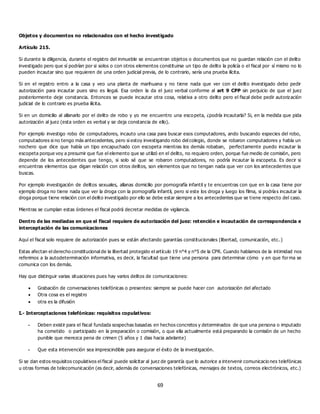 69
Objetos y documentos no relacionados con el hecho investigado
Artículo 215.
Si durante la diligencia, durante el registro del inmueble se encuentran objetos o documentos que no guardan relación con el delito
investigado pero que sí podrían por si solos o con otros elementos constituirse un tipo de delito la policía o el fiscal por sí mismo no lo
pueden incautar sino que requieren de una orden judicial previa, de lo contrario, sería una prueba ilícita.
Si en el registro entro a la casa y veo una planta de marihuana y no tiene nada que ver con el delito investigado debo pedir
autorización para incautar pues sino es ilegal. Esa orden la da el juez verbal conforme al art 9 CPP sin perjuicio de que el juez
posteriormente deje constancia. Entonces se puede incautar otra cosa, relativa a otro delito pero el fiscal debe pedir autorización
judicial de lo contrario es prueba ilícita.
Si en un domicilio al allanarlo por el delito de robo y yo me encuentro una escopeta, ¿podría incautarla? Si, en la medida que pida
autorización al juez (esta orden es verbal y se deja constancia de ello).
Por ejemplo investigo robo de computadores, incauto una casa para buscar esos computadores, ando buscando especies del robo,
computadores si no tengo más antecedentes, pero si estoy investigando robo del colegio, donde se robaron computadores y había un
nochero que dice que había un tipo encapuchado con escopeta mientras los demás robaban, perfectamente puedo incautar la
escopeta porque voy a presumir que fue el elemento que se utilizó en el delito, no requiero orden, porque fue medio de comisión, pero
depende de los antecedentes que tengo, si solo sé que se robaron computadores, no podría incautar la escopeta. Es decir si
encuentras elementos que digan relación con otros delitos, son elementos que no tengan nada que ver con los antecedentes que
buscas.
Por ejemplo investigación de delitos sexuales, allanas domicilio por pornografía infantil y te encuentras con que en la casa tiene por
ejemplo droga no tiene nada que ver la droga con la pornografía infantil, pero si este los droga y luego los filma, si podrías incautar la
droga porque tiene relación con el delito investigado por ello se debe estar siempre a los antecedentes que se tiene respecto del caso.
Mientras se cumplan estas órdenes el fiscal podrá decretar medidas de vigilancia.
Dentro de las mediadas en que el fiscal requiere de autorización del juez: retención e incautación de correspondencia e
interceptación de las comunicaciones
Aquí el fiscal solo requiere de autorización pues se están afectando garantías constitucionales (libertad, comunicación, etc. )
Estas afectan el derecho constitucional de la libertad protegido el artículo 19 n°4 y n°5 de la CPR. Cuando hablamos de la intimidad nos
referimos a la autodeterminación informativa, es decir, la facultad que tiene una persona para determinar cómo y en que forma se
comunica con los demás.
Hay que distinguir varias situaciones pues hay varios delitos de comunicaciones:
 Grabación de conversaciones telefónicas o presentes: siempre se puede hacer con autorización del afectado
 Otra cosa es el registro
 otra es la difusión
I.- Interceptaciones telefónicas: requisitos copulativos:
- Deben existir para el fiscal fundada sospechas basadas en hechos concretos y determinados de que una persona o imputado
ha cometido o participado en la preparación o comisión, o que ella actualmente está preparando la comisión de un hecho
punible que merezca pena de crimen (5 años y 1 dias hacia adelante)
- Que esta intervención sea imprescindible para asegurar el éxito de la investigación.
Si se dan estos requisitos copulativos el fiscal puede solicitar al juez de garantía que lo autorice a intervenir comunicacio nes telefónicas
u otras formas de telecomunicación (es decir, además de conversaciones telefónicas, mensajes de textos, correos electrónicos, etc.)
 