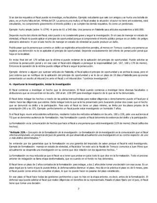 7
Si se dan los requisitos el fiscal puede no investigar, es facultativo. Ejemplo: estudiante que sale con amigos y se hurta una botella de
pisco, es un hurto falta del art. 494bis del CP. La pena es una multa y el fiscal analiza la situación: el autor no tiene ant ecedentes, está
estudiando, no compromete gravemente el interés público y se cumplen los demás requisitos. Es como un perdonazo.
Ejemplo: hurto simple (sobre ½ UTM)  pena de 61 a 540 días. Una persona en Falabella saca artículos equivalentes a $60.000.
Depende mucho del criterio del fiscal, este puede o no considerarlo grave y seguir la investigación. En el caso de manejar en estado de
ebriedad, el fiscal no puede aplicar el principio de oportunidad porque si compromete el interés público porque es un delito de peligro
abstracto abstracto  por el solo hecho de manejar en estado de ebriedad se puede producir un daño.
Podría pasar que la persona que comete un delito ya registraba antecedentes penales, al menos en Temuco cuando una persona ya
registra una detención no le es aplicable el principio de oportunidad. Depende exclusivamente del criterio de persecución penal que
haya en la localidad.
En inciso final del art 170 señala que la víctima si puede reclamar de la aplicación del principio de oportunidad. Puede solicitar se
continúe la persecución penal y en ese caso el fiscal está obligado a perseguir la responsabilidad (art. 167, 168 y 170 de memo).
Entonces la oposición de la víctima puede obligar al fiscal a seguir la persecución.
Ejemplo: detiene a alguien por sustraer artículos de Falabella, el fiscal aplica el principio de oportunidad y se archiva la causa, pero el
juez ordena que se notifique de la aplicación del principio de oportunidad y se le da un plazo de 10 días a Falabella para op onerse
presentando un escrito al tribunal (no ante el fiscal) y el tribunal dice: “continúe investigando”.
4.- Aperturar la investigación, iniciar la investigación
El fiscal comienza a investigar el hecho que le denunciaron. El fiscal cuando comienza a investigar tiene diversas facultades o
atribuciones que se encuentran en los arts. 180 al art. 228 CPP para investigar respecto de lo que se le ha denunciado.
El fiscal debe indagar los hechos a través de las policías instruyéndolas para realizar diligencias o derechamente puede el f iscal por sí
mismo hacer las diligencias que estime. Debe indagar todo lo que se le ha presentado pero buscando probar dos cosas: que el hecho
que se denunció es delito y la participación. Para esto el fiscal no tiene un plazo mínimo, se limita por los plazos propios de la
prescripción (90 y ss. CP). Ejemplo: perfectamente un fiscal puede estar investigando un homicidio 7 años.
Si el fiscal logro reunir antecedentes suficientes, mediante todos los métodos señalados en los arts. 180 y 228, pide una aud iencia al
TG que se denomina audiencia de formalización. Hay formalización cuando el fiscal determina la existencia del delito y la participación.
La formalización es la comunicación de hechos que hace el fiscal a una persona que está investigando (229 de memo) (fiscal califica los
hechos).
“Artículo 229.- Concepto de la formalización de la investigación. La formalización de la investigación es la comunicación que el fiscal
efectúa al imputado, en presencia del juez de garantía, de que desarrolla actualmente una investigación en su contra respecto de uno
o más delitos determinados.”
Se entiende por los garantistas que la formalización es una garantía del imputado de saber porque el fiscal lo está investigando.
Ejemplo de formalización: manejo en estado de ebriedad, el fiscal dice “en este acto la fiscalía de Temuco comunica a Juan Pérez que
actualmente se desarrolla una investigación en su contra que dice relación con los siguientes hechos…”
La formalización es muy reducida ya que el fiscal va a tener que probar en juicio todo lo que dice en la formalización. Todo el proceso
anterior de indagación se llama etapa desformalizada, que es cuando en el fondo no hay detenidos.
El fiscal tiene un plazo de 2 años contados de la formalización para indagar, a los 2 años debe tomar una decisión con esa causa. Es un
plazo legal por lo tanto el juez lo puede limitar, la defensa solicita disminuir el plazo. Hoy día en la práctica el plazo es de 6 meses, pero
el fiscal puede cerrar antes de cumplirse el plazo, lo que no puede hacer es pasarse del plazo establecido .
En ese plazo el fiscal hace todas las gestiones pertinentes y que no hizo en la etapa anterior, es decir, antes de la formalización. El
defensor aquí puede solicitar al fiscal que realice diligencias en beneficio de su representado. Pasado el plazo fijad o por el juez, el fiscal
tiene que tomar una decisión:
 