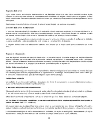 70
Requisitos de la orden
El juez si da la orden o la autorización, ésta debe afectar sólo al imputado respecto de quien existen sospechas fundadas; la gran
excepción es que no se pueden intervenir las conversaciones entre el imputado y su abogado a menos que el juez de garantía lo orden
porque estima sobre la base de antecedentes que ha puesto el fiscal que el abogado pudiere tener responsabilidad penal en los hechos
investigados.
Distinto es que teniendo el teléfono intervenido de antes lo llama el abogado y se graba esa conversación.
Contenido de la orden de intervención
La orden que dispone la intervención y grabación de la conversación (son dos cosas distintas intervenir es escucharlo y grabación es ya
registrar lo que se escucha) telefónica debe indicar circunstanciadamente el nombre y dirección del afectado con la medida, la policía
que realiza la intervención y el tiempo el que no puede exceder de los 60 días, sin perjuicio de su renovación.
Las empresas telefónicas y de telecomunicaciones deben otorgar a los funcionarios policiales encargados de la diligencia las facilidades
necesarias para llevarlas a cabo; si se obstaculiza por la empresa se comet e el delito de desacato.
Es obligación del fiscal hacer cesar la intervención telefónica antes del plazo que se otorgó cuando aparezca claramente que no hay
delito.
Registro de interceptación
Debe ser registrada mediante una grabación magnetofónica o mediante cualquier otro medio análogo que asegure fidelidad del
registro, la grabación que hace la policía debe ser entregada a la fiscalía bajo sello y esta es responsable porque no sea c onocida por
terceros. Cuando el fiscal estime necesario podrá ordenar la transcripción de algunas grabaciones por parte de un funcionario policial
que actuará como ministro de fe, sin perjuicio la fiscalía debe guardar los originales de la grabación.
Destino de las comunicaciones
Aquellas comunicaciones que son irrelevantes para el procedimiento deben ser entregadas en su oportunidad a las personas afec tadas
con la medida y deben destruirse por parte de fiscalía las copias existentes, sin embargo, esto no se hará cuando el fiscal e stime que
de entregarlas puede existir riesgo para alguna investigación o para víctimas y testigos.
Prohibición de utilización
Los resultados de una intervención telefónica o de cualquier otra forma de comunicaciones no pueden utilizarse como medios d e
prueba cuando no se han cumplido los requisitos anteriores.
II. Retención e incautación de correspondencia.
El juez puede autorizar la retención de correspondencia postal, telegráfica o de cualquier otra clase dirigida al imputado o remitida por
el, aun bajo nombre supuesto, o incluso de aquella correspondencia emana del imputado.
El fiscal deberá examinar la correspondencia y solo puede conservar lo que tiene directa relación con los hechos investigados.
III. Obtención de fotografías, filmaciones u otros medios de reproducción de imágenes y grabaciones entre presentes
(dentro del mismo tipo) (222 – 226 CPP)
Solo cuando la pena que investiga el fiscal tiene pena de crimen se podrá autorizar por parte del juez la fotografía, la filmación o
cualquier medio de reproducción de imágenes. Asimismo, se podrá autorizar la grabación de comunicaciones entre personas presentes.
Cuando se habla de fotografía se discute si se requiere o no autorización judicial para sacar fotografía, y algunos estiman q ue si pues
afecta el ámbito privado, los otros dicen así si solo estuvieran en un lugar privado pero en lugares públicos no.
 