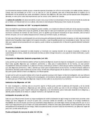 72
Los intervinientes siempre tendrán acceso a revisar las especies incautadas con el fin de reconocerlas o de realizar pericias, siempre y
cuando esto sea autorizado por el M.P o en su caso por el juez de garantía, para esto el fiscal debe llevar un registro con la
identificación de las personas que están autorizadas a practicar esta diligencia, ello para evitar que las especies sean manipuladas o
alteradas, en este punto cobra vital importancia lo que se conoce como cadena de custodia.
La cadena de custodia es la pieza esencial de un juicio oral, ya que si ésta no es levantada en forma correcta el me dio de prueba cae
por sí mismo y el tribunal oral no lo va a valorar, esta tarea es esencial para el fiscal porque tiene el peso de la prueba.
Reclamaciones o tercerías: art 189 * se pregunta bastante.
Estos son incidentes que terceros a la investigación pueden entablar, con el objeto de obtener la restitución de las especies incautadas,
estas tercerías se tramitan ante el juez de garantía, se debe dejar en claro que la resolución que recae en la tercería solo se limita a
reconocer el derecho de dominio de este tercero, pero no significa que la especie incautada se le vaya a devolver, esto se hará al
término del juicio. (Si no se reclama después de los 6 meses que terminó el juicio, se destruye).
En todo caso el fiscal ante una interposición de una tercería puede perfectamente decidir devolver la especie, en este caso previamente
deberá tomar fotografías o dejar registro de la especie devuelta, y esas fotografías pueden ser incorporadas en juicio. Hay q ue tener
claro que cualquier persona poseedora de una especie, puede reclamar su propiedad ante el tribunal de garantía dándolo tramitación
incidental.
Inventario y Custodia
De toda diligencia de incautación se debe levantar un inventario con expresa mención de la especie incautada, el máximo de
características de la misma, estado de conservación de ésta y se debe entregar esta acta o una copia de la misma al afectado, a quien
se le incautó.
Proposición de diligencias: (bastante preguntado.) art 183.
La ley permite que los intervinientes soliciten al fiscal la práctica de diligencia durante la etapa de investigación y se pueden solicitar al
fiscal todas aquellas diligencias que consideren pertinentes y útiles para el esclarecimiento de los hechos, de esta petición
necesariamente debe pronunciarse en un plazo de 24 horas y ordenará que se lleven a efecto las que estime conducentes, 2 requisitos:
que pida diligencias pertinentes y útiles y además que sirvan para el esclarecimiento de los hechos. Si el fiscal rechaza la solicitud el
interviniente afectado puede reclamar de acuerdo a la ley 19.640 ante el fiscal regional a fin de obtener un pronunciamiento definitivo.
Ojo quien puede ordenar a hacer una diligencia, es el fiscal regional.
La razón por la cual no se puede reclamar ante el juez de garantía es porque e ste órgano no lleva la investigación, sino que la lleva la
fiscalía, no obstante lo anterior, si el fiscal cerró la investigación, el interviniente afectado puede solicitar ante el jue z de garantía que
se reabra para que el fiscal realice las diligencias respecto de las cuales no se pronunció en su momento.
Asistencia a las diligencias: art 184
En toda investigación y mientras esta se encuentre vigente el fiscal puede permitir la asistencia del imputado y de los demás
intervinientes a las actuaciones o diligencias que este práctica, cuando se estime que esto es útil, sin embargo el fiscal antes de
practicar sus diligencia puede impartir instrucciones obligatorias a los intervinientes para el adecuado desarrollo de la diligencia, y
además podrá excluirlos de la misma en cualquier momento y sin expresión de causa.
Anticipación de prueba: art 191.
Cada vez que el fiscal termine durante su etapa investigativa de recibir la declaración de algún testigo se le debe hacer pre sente a este
testigo que tiene obligación de concurrir al juicio oral y comunicar cambio de domicilio o de morada. Si el testigo manifiesta la
imposibilidad de concurrir al juicio por tener que ausentarse a larga distancia o por existir algún motivo que haga presumir que no va a
estar o que haga presumir que va a haber una causa sobreviniente, el fiscal en esos casos podrá solicitar al juez de garantía que rec iba
anticipadamente la declaración de ese testigo, habrá una audiencia donde concurren todos los intervinientes y se aplican las reglas del
juicio oral. La rinde antes del juicio.
Prueba anticipada de menores de edad. Art 191 bis
 