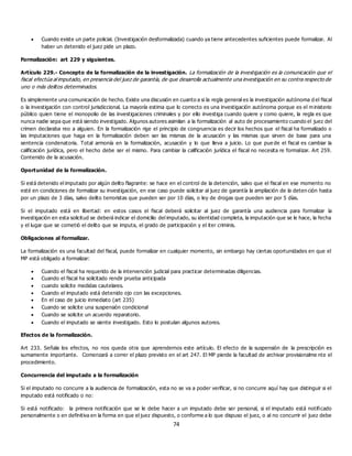 74
 Cuando existe un parte policial. (Investigación desformalizada) cuando ya tiene antecedentes suficientes puede formalizar. Al
haber un detenido el juez pide un plazo.
Formalización: art 229 y siguientes.
Artículo 229.- Concepto de la formalización de la investigación. La formalización de la investigación es la comunicación que el
fiscal efectúa al imputado, en presencia del juez de garantía, de que desarrolla actualmente una investigación en su contra respecto de
uno o más delitos determinados.
Es simplemente una comunicación de hecho. Existe una discusión en cuanto a si la regla general es la investigación autónoma d el fiscal
o la investigación con control jurisdiccional. La mayoría estima que lo correcto es una investigación autónoma porque es el m inisterio
público quien tiene el monopolio de las investigaciones criminales y por ello investiga cuando quiere y como quiere, la regla es que
nunca nadie sepa que está siendo investigado. Algunos autores asimilan a la formalización al auto de procesamiento cuando el juez del
crimen declaraba reo a alguien. En la formalización rige el principio de congruencia es decir los hechos que el fiscal ha formalizado o
las imputaciones que haga en la formalización deben ser las mismas de la acusación y las mismas que sirven de base para una
sentencia condenatoria. Total armonía en la formalización, acusación y lo que lleva a juicio. Lo que pue de el fiscal es cambiar la
calificación jurídica, pero el hecho debe ser el mismo. Para cambiar la calificación jurídica el fiscal no necesita re formalizar. Art 259.
Contenido de la acusación.
Oportunidad de la formalización.
Si está detenido el imputado por algún delito flagrante: se hace en el control de la detención, salvo que el fiscal en ese momento no
esté en condiciones de formalizar su investigación, en ese caso puede solicitar al juez de garantía la ampliación de la deten ción hasta
por un plazo de 3 días, salvo delito terroristas que pueden ser por 10 días, o ley de drogas que pueden ser por 5 días.
Si el imputado está en libertad: en estos casos el fiscal deberá solicitar al juez de garantía una audiencia para formalizar la
investigación en esta solicitud se deberá indicar el domicilio del imputado, su identidad completa, la imputación que se le hace, la fecha
y el lugar que se cometió el delito que se imputa, el grado de participación y el iter criminis.
Obligaciones al formalizar.
La formalización es una facultad del fiscal, puede formalizar en cualquier momento, sin embargo hay ciertas oportunidades en que el
MP está obligado a formalizar:
 Cuando el fiscal ha requerido de la intervención judicial para practicar determinadas diligencias.
 Cuando el fiscal ha solicitado rendir prueba anticipada
 cuando solicite medidas cautelares.
 Cuando el imputado está detenido ojo con las excepciones.
 En el caso de juicio inmediato (art 235)
 Cuando se solicite una suspensión condicional
 Cuando se solicite un acuerdo reparatorio.
 Cuando el imputado se siente investigado. Esto lo postulan algunos autores.
Efectos de la formalización.
Art 233. Señala los efectos, no nos queda otra que aprendernos este artículo. El efecto de la suspensión de la prescripción es
sumamente importante. Comenzará a correr el plazo previsto en el art 247. El MP pierde la facultad de archivar provisionalme nte el
procedimiento.
Concurrencia del imputado a la formalización
Si el imputado no concurre a la audiencia de formalización, esta no se va a poder verificar, si no concurre aquí hay que distinguir si el
imputado está notificado o no:
Si está notificado: la primera notificación que se le debe hacer a un imputado debe ser personal, si el imputado está notificado
personalmente o en definitiva en la forma en que el juez dispuesto, o conforme a lo que dispuso el juez, o al no concurrir el juez debe
 