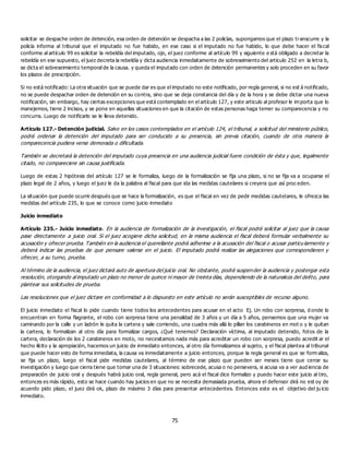 75
solicitar se despache orden de detención, esa orden de detención se despacha a las 2 policías, supongamos que el plazo transcurre y la
policía informa al tribunal que el imputado no fue habido, en ese caso si el imputado no fue habido, lo que debe hacer el fiscal
conforme al artículo 99 es solicitar la rebeldía del imputado, ojo, el juez conforme al artículo 99 y siguiente e stá obligado a decretar la
rebeldía en ese supuesto, el juez decreta la rebeldía y dicta audiencia inmediatamente de sobreseimiento del articulo 252 en la letra b,
se dicta el sobreseimiento temporal de la causa. y queda el imputado con orden de detención permanentes y solo proceden en su favor
los plazos de prescripción.
Si no está notificado: La otra situación que se puede dar es que el imputado no este notificado, por regla general, si no est á notificado,
no se puede despachar orden de detención en su contra, sino que se deja constancia del día y de la hora y se debe dictar una nueva
notificación, sin embargo, hay ciertas excepciones que está contemplado en el artículo 127, y este articulo al profesor le importa que lo
manejemos, tiene 2 incisos, y se pone en aquellas situaciones en que la citación de estas personas haga temer su comparecencia y no
concurra. Luego de notificarlo se le lleva detenido.
Artículo 127.- Detención judicial. Salvo en los casos contemplados en el artículo 124, el tribunal, a solicitud del ministerio público,
podrá ordenar la detención del imputado para ser conducido a su presencia, sin previa citación, cuando de otra manera la
comparecencia pudiera verse demorada o dificultada.
También se decretará la detención del imputado cuya presencia en una audiencia judicial fuere condición de ésta y que, legalmente
citado, no compareciere sin causa justificada.
Luego de estas 2 hipótesis del artículo 127 se le formaliza, luego de la formalización se fija una plazo, si no se fija va a ocuparse el
plazo legal de 2 años, y luego el juez le da la palabra al fiscal para que ida las medidas cautelares si creyera que así proc eden.
La situación que puede ocurrir después que se hace la formalización, es que el fiscal en vez de pedir medidas cautelares, le ofrezca las
medidas del artículo 235, lo que se conoce como juicio inmediato
Juicio inmediato
Artículo 235.- Juicio inmediato. En la audiencia de formalización de la investigación, el fiscal podrá solicitar al juez que la causa
pase directamente a juicio oral. Si el juez acogiere dicha solicitud, en la misma audiencia el fiscal deberá formular verbalmente su
acusación y ofrecer prueba. También en la audiencia el querellante podrá adherirse a la acusación del fiscal o acusar particu larmente y
deberá indicar las pruebas de que pensare valerse en el juicio. El imputado podrá realizar las alegaciones que correspondieren y
ofrecer, a su turno, prueba.
Al término de la audiencia, el juez dictará auto de apertura del juicio oral. No obstante, podrá suspender la audiencia y postergar esta
resolución, otorgando al imputado un plazo no menor de quince ni mayor de treinta días, dependiendo de la naturaleza del delito, para
plantear sus solicitudes de prueba.
Las resoluciones que el juez dictare en conformidad a lo dispuesto en este artículo no serán susceptibles de recurso alguno.
El juicio inmediato el fiscal lo pide cuando tiene todos los antecedentes para acusar en el acto Ej. Un robo con sorpresa, d onde lo
encuentran en forma flagrante, el robo con sorpresa tiene una penalidad de 3 años y un día a 5 años, pensemos que una mujer va
caminando por la calle y un ladrón le quita la cartera y sale corriendo, una cuadra más allá lo pillan los carabineros en mot o y le quitan
la cartera, lo formalizan al otro día para formalizar cargos, ¿Qué tenemos? Declaración víctima, al imputado detenido, fotos de la
cartera, declaración de los 2 carabineros en moto, no necesitamos nada más para acreditar un robo con sorpresa, puedo acredit ar el
hecho ilícito y la apropiación, hacemos un juicio de inmediato entonces, al otro día formalizamos al sujeto, y el fiscal plantea al tribunal
que puede hacer esto de forma inmediata, la causa va inmediatamente a juicio entonces, porque la regla general es que se form aliza,
se fija un plazo, luego el fiscal pide medidas cautelares, al término de ese plazo que pueden ser meses tiene que cerrar su
investigación y luego que cierra tiene que tomar una de 3 situaciones: sobrecede, acusa o no persevera, si acusa va a ver aud iencia de
preparación de juicio oral y después habrá juicio oral, regla general, pero acá el fiscal dice formalizo y puedo hacer este juicio al tiro,
entonces es más rápido, esto se hace cuando hay juicios en que no se necesita demasiada prueba, ahora el defensor dirá no est oy de
acuerdo pido plazo, el juez dirá ok, plazo de máximo 3 días para presentar antecedentes. Entonces este es el objetivo del ju icio
inmediato.
 