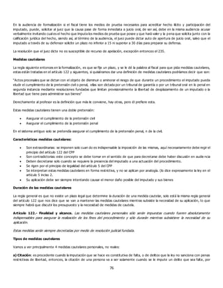 76
En la audiencia de formalización si el fiscal tiene los medios de prueba necesarios para acreditar hecho ilícito y participación del
imputado, puede, solicitar al juez que la causa pase de forma inmediata a juicio oral, de ser así, debe en la misma audiencia acusar
verbalmente invitando cual es el hecho que imputa los medios de prueba que posee y que hará valer y la p ena que solicita junto con la
calificación jurídica del hecho, siendo así, al término de la audiencia, el juez puede dictar auto de apertura de juicio oral, salvo que el
imputado a través de su defensor solicite un plazo no inferior a 15 ni superior a 30 días para preparar su defensa.
La resolución que el juez dicte no es susceptible de recurso de apelación, excepción entonces el 235.
Medidas cautelares
La regla siguiente entonces en la formalización, es que se fije un plazo, y se le dé la palabra al fiscal para que pida medidas cautelares,
estas están tratadas en el artículo 122 y siguientes, si quisiéramos dar una definición de medidas cautelares podríamos decir que son:
“Actos procesales que se dictan con el objeto de disminuir o aminorar el riesgo de que durante un procedimiento el imputado pueda
eludir el cumplimiento de la pretensión civil o penal, ellas son dictada por un tribunal de garantía o por un tribunal oral en lo penal en
segunda instancia mediante resoluciones fundadas que limitan provisionalmente la libertad de desplazamiento de un imputado o la
libertad que tiene para administrar sus bienes”
Derechamente al profesor es la definición que más le conviene, hay otras, pero él prefiere esta.
Estas medidas cautelares tienen una doble pretensión:
 Asegurar el cumplimiento de la pretensión civil
 Asegurar el cumplimiento de la pretensión penal
En el sistema antiguo solo se pretendía asegurar el cumplimiento de la pretensión penal, n de la civil.
Características medidas cautelares:
 Son extraordinarias: se imponen solo cuan do es indispensable la imposición de las mismas, aquí necesariamente debe regir el
principio del artículo 122 del CPP
 Son contradictorias: este concepto se debe tomar en el sentido de que para decretarse debe haber discusión en audie ncia
 Deben decretarse solo cuando se requiere la presencia del imputado a una actuación del procedimiento.
 Se rigen por el principio de legalidad del artículo 5 del CPP
 Se interpretan estas medidas cautelares en forma restrictiva, y no se aplican por analogía. (lo dice expresamente la ley en el
artículo 5 inciso 2.
 Su aplicación debe ser siempre intentando causar el menor daño posible del imputado y sus bienes
Duración de las medidas cautelares
La regla general es que no existe un plazo legal que determine la duración de una medida cautelar, solo está la misma regla general
del artículo 122 que nos dice que se van a mantener las medidas cautelares mientras subsiste la necesidad de su aplicación, lo que
siempre habrá que discutir los presupuesto y la necesidad de medidas de cautela.
Artículo 122.- Finalidad y alcance. Las medidas cautelares personales sólo serán impuestas cuando fueren absolutamente
indispensables para asegurar la realización de los fines del procedimiento y sólo durarán mientras subsistiere la necesidad de su
aplicación.
Estas medidas serán siempre decretadas por medio de resolución judicial fundada.
Tipos de medidas cautelares
Vamos a ver principalmente 4 medidas cautelares personales, no reales:
a) Citación: es procedente cuando la imputación que se hace es constitutiva de falta, o de delitos que la ley no sanciona con penas
restrictivas de libertad, entonces, la citación de una persona va a ser solamente cuando se le impute un delito que sea falta, por
 
