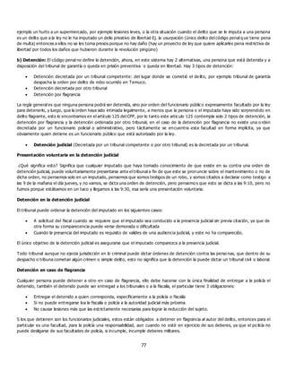 77
ejemplo un hurto a un supermercado, por ejemplo lesiones leves, o la otra situación cuando el delito que se le imputa a una persona
es un delito que a la ley no le ha imputado un delio privativo de libertad Ej. la usurpación (único delito del código penal q ue tiene pena
de multa) entonces a ellos no se les toma presos porque no hay daño (hay un proyecto de ley que quiere aplicarles pena restrictiva de
libertad por todos los daños que hubieron durante la revolución pingüino)
b) Detención: El código penal no define la detención, ahora, en este sistema hay 2 alternativas, una persona que está detenida y a
disposición del tribunal de garantía o queda en prisión preventiva o queda en libertad. Hay 3 tipos de detención:
 Detención decretada por un tribunal competente: del lugar donde se cometió el de lito, por ejemplo tribunal de garantía
despacha la orden por delito de robo ocurrido en Temuco.
 Detención decretada por otro tribunal
 Detención por flagrancia
La regla general es que ninguna persona podrá ser detenida, sino por orden del funcionario públic o expresamente facultado por la ley
para detenerlo, y luego, que la orden haya sido intimada legalmente, a menos que la persona o el imputada haya sido sorprendido en
delito flagrante, esto lo encontramos en el artículo 125 del CPP, por lo tanto este articulo 125 contempla solo 2 tipos de detención, la
detención por flagrancia y la detención ordenada por otro tribunal, en el caso de la detención por flagrancia no existe una o rden
decretada por un funcionario policial o administrativo, pero tácitamente se encuentra esta facultad en forma implícita, ya que
obviamente quien detiene es un funcionario público que está autorizado por la ley.
 Detención judicial (Decretada por un tribunal competente o por otro tribunal) es la decretada por un tribunal.
Presentación voluntaria en la detención judicial
¿Qué significa esto? Significa que cualquier imputado que haya tomado conocimiento de que existe en su contra una orden de
detención judicial, puede voluntariamente presentarse ante el tribunal a fin de que este se pronuncie sobre el mantenimiento o no de
dicha orden, no pensemos solo en un imputado, pensemos que somos testigos de un robo, y somos citados a declarar como testigo a
las 9 de la mañana el día jueves, y no vamos, se dicta una orden de detención, pero pensemo s que esto se dicta a las 9:10, pero no
fuimos porque estábamos en un taco y llegamos a las 9:30, esa sería una presentación voluntaria.
Detención en la detención judicial
El tribunal puede ordenar la detención del imputado en los siguientes casos:
 A solicitud del fiscal cuando se requiere que el imputado sea conducido a la presencia judicial sin previa citación, ya que de
otra forma su comparecencia puede verse demorada o dificultada
 Cuando la presencia del imputado es requisito de valides de una audiencia judicial, y este no ha comparecido.
El único objetivo de la detención judicial es asegurarse que el imputado comparezca a la presencia judicial.
Todo tribunal aunque no ejerza jurisdicción en lo criminal puede dictar órdenes de detención contra las perso nas, que dentro de su
despacho o tribuna cometan algún crimen o simple delito, esto no significa que la detención la puede dictar un tribunal civil o laboral.
Detención en caso de flagrancia
Cualquier persona puede detener a otro en caso de flagrancia, ello debe hacerse con la única finalidad de entregar a la policía el
detenido, también el detenido puede ser entregad a los tribunales o a la fiscalía, el particular tiene 3 obligaciones:
 Entregar el detenido a quien corresponda, específicamente a la policía o fiscalía
 Si no puede entregarse loa la fiscalía o policía a la autoridad judicial más próxima
 No causar lesiones más que las estrictamente necesarias para lograr la reducción del sujeto.
S los que detienen son los funcionarios judiciales, estos están obligados a detener en flagrancia al autor del delito, entonces para el
particular es una facultad, para la policía una responsabilidad, aun cuando no esté en ejercicio de sus deberes, ya que el po licía no
puede desligarse de sus facultades de policía, si incumple, incumple deberes militares.
 