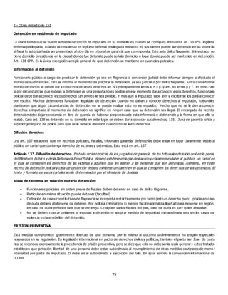 79
2.- Otras del articulo 155
Detención en residencia de imputado
La única forma que se puede autorizar detención de imputado en su domicilio es cuando se configura atenuante art. 10 n°6 legítima
defensa privilegiada, cuando victima actuó en legítima defensa privilegiada respecto el, sus bienes puede ser detenido en su domicilio
si fiscal lo autoriza hasta ser presentado al otro día en tribunal de garantía que corresponda. Esto ante delito flagrante. Si imputado no
tiene domicilio o residencia en la ciudad donde fue detenido puede señalar domicilio o lugar donde puede ser mantenido en det ención.
Art. 138 CPP. Es la única excepción a regla general de que detención se mantiene en cuarteles policiales.
Información al detenido
Funcionario público a cargo de practicar la detención ya sea en flagrancia o con orden judicial debe informar siempre a afectado el
motivo de su detención. Esto se informa al momento de practicar la detención, ya sea judicial o por delito flagrante. Junto c on informar
motivo detención se deben dar a conocer a detenido derechos art. 93 principalmente letras a, b y g. y art . 94 letras g y f. En todo caso
si por circunstancias que rodean la detención de una persona no es posible en ese momento dar a conocer estos derechos, funcionario
policial debe dar a conocer estos derechos tan pronto le sea posible. Y más aun si imputado sabe leer y escribir se los dará a conocer
por escrito. Muchos defensores fundaban ilegalidad de detención cuando no daban a conocer derechos al imputado, tribunales
plantearon que si por circunstancias de detención no se puede realizar esto no es requisito. Hecho que no se le den a conocer
derechos s imputado al momento de detención no significa en ningún caso que su detención sea ilegal. El encargado de recinto
detención debe dejar constancia en libro de guardia de haberse proporcionado esta informació n al detenido y la forma en que ello se
realizó. Caso art. 138 es detenido en su domicilio en este lugar se deben dar a conocer sus derechos, 135. Juez de garantía oficia a
superior jerárquico de policía para que se le llame la atención cuando no se leen derechos.
Difusión derechos
Ley art. 137 establece que en recintos policiales, fiscalías, tribunales garantía, defensorías debe estar en lugar claramente visible al
público un cartel que contenga derecho de víctimas y detenidos. Esto está en art. 137.
Artículo 137. Difusión de derechos. En todo recinto policial, de los juzgados de garantía, de los tribunales de juicio oral en lo penal,
del Ministerio Público y de la Defensoría Penal Pública, deberá exhibirse en lugar destacado y claramente visible al público, un cartel en
el cual se consignen los derechos de las víctimas y aquéllos que les asisten a las personas que son detenidas. Asimismo, en t odo
recinto de detención policial y casa de detención deberá exhibirse un cartel en el cual se consignen los derec hos de los detenidos. El
texto y formato de estos carteles serán determinados por el Ministerio de Justicia.
Ideas de teorema en relación materia detención:
 Funcionarios policiales sin orden previa de fiscales deben detener en caso de delito flagrante.
 Particular en misma situación puede detener (facultad).
 Definición de casos constitutivos de flagrancia se interpreta restrictivamente por tanto (esto es derecho puro) policía en c aso
de duda debiera abstenerse de detener. Por política criminal por lo menos fiscal nacional da libertad para moverse en región,
en caso de duda profesor dice que se detenga. Lo siguen varios fiscales del país, caso de duda es juez quien absuelve.
 No se deben colocar prisiones o esposas a detenido ni adoptar medida de seguridad extraordinaria sino en los casos de
violencia o clara rebelión del detenido.
PRISION PREVENTIVA
Esta medida compromete gravemente libertad de una persona, por lo mismo la doctrina unánimemente ha exigido especiales
resguardos en su regulación. En legislación internacional en pacto de derechos civiles y políticos, también el pacto san José de costa
rica se reconoce expresamente la procedencia de prisión preventiva, pero se dice que esta no debe ser la regla general y estos tratados
establecen que privación libertad de una persona debe estar subordinada al incumplimiento de otras medidas cautelares de meno r
intensidad por parte de imputado. O debe estar subordinada a ejecución del fallo. En igual sentido la convención internacional de
DD.HH.
 