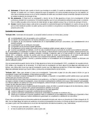 8
a) Sobreseer. El fiscal lo pide cuando el hecho que investiga no es delito. O cuando se establece la inocencia del imputado.
Ejemplo: ex pololos van a un motel y después la mujer se arrepiente y le cuenta al pololo actual que fue una violación, en
este caso se sobresee porque no es un hecho constitutivo de delito sino una relación sexual consentida. Ejemplo de inocencia:
se estaba inculpando por proteger al hijo.
b) No perseverar. El fiscal cerró su investigación y dentro de los 10 días siguientes al cierre de la investigación el fiscal
comunica su decisión de no perseverar. En la práctica significa que no tuvo antecedentes suficientes para acusar y condenar.
Pero en delitos sexuales contra menores de edad siempre se sigue adelante porque hay un interés de proteger al menor.
c) Acusar. Cuando imputa cargos y pide penal. La acusación es exactamente igual a la formalización en cuanto a lo que se dice
pero se citan medios de prueba y se piden penas, que se condene a una persona a una determinada pena. La acusación se
presenta ante el JG.
Contenido de la acusación
“Artículo 259.- Contenido de la acusación. La acusación deberá contener en forma clara y precisa:
a) La individualización del o los acusados y de su defensor;
b) La relación circunstanciada del o los hechos atribuidos y de su calificación jurídica;
c) La relación de las circunstancias modificatorias de la responsabilidad penal que concurrieren, aun subsidiariamente de la
petición principal;
d) La participación que se atribuyere al acusado;
e) La expresión de los preceptos legales aplicables;
f) El señalamiento de los medios de prueba de que el ministerio público pensare valerse en el juicio;
g) La pena cuya aplicación se solicitare, y h) En su caso, la solicitud de que se proceda de acuerdo al procedimiento abreviado.
Si, de conformidad a lo establecido en la letra f) de este artículo, el fiscal ofreciere rendir prueba de testigos, deberá presentar una
lista, individualizándolos con nombre, apellidos, profesión y domicilio o residencia, salvo en el caso previsto en el inciso segundo del
artículo 307, y señalando, además, los puntos sobre los que habrán de recaer sus declaraciones. En el mismo escrito deberá
individualizar, de igual modo, al perito o los peritos cuya comparecencia solicitare, indicando sus títulos o calidades.
La acusación sólo podrá referirse a hechos y personas incluidos en la formalización de la investigación, aunque se efectuare una
distinta calificación jurídica.”
Una vez presentada la acusación dentro de los 10 días siguientes al cierre de la investigación (247), cumpliendo los requisitos del art.
259 (similar a los requisitos de la demanda). Si el fiscal cierra la investigación sin hacer alguna de las diligencias solicitadas por la
defesa, esta última pide al juez que siga la investigación puesto que hay diligencias pendientes. El fiscal está obligado a hacer las
diligencias solicitadas siempre que fueren útiles y conducentes al esclarecimiento de los hechos.
“Artículo 247.- Plazo para declarar el cierre de la investigación. Transcurrido el plazo de dos años desde la fecha en que la
investigación hubiere sido formalizada, el fiscal deberá proceder a cerrarla.
Si el fiscal no declarare cerrada la investigación en el plazo señalado, el imputado o el querellante podrán solicitar al jue z que aperciba
al fiscal para que proceda a tal cierre.
Para estos efectos el juez citará a los intervinientes a una audiencia y, si el fiscal no compareciere a la audiencia o si, c ompareciendo,
se negare a declarar cerrada la investigación, el juez decretará el sobreseimiento definitivo de la causa. Esta resolución será apelable.
Si el fiscal se allanare a la solicitud de cierre de la investigación, deberá formular en la audiencia la declaración en tal sentido y tendrá
el plazo de diez días para deducir acusación.
Transcurrido este plazo sin que se hubiere deducido la acusación, el juez, de oficio o a petición de alguno de los intervinientes, citará a
la audiencia prevista en el artículo 249 y dictará sobreseimiento definitivo en la causa.
El plazo de dos años previsto en este artículo se suspenderá en los casos siguientes:
a) cuando se dispusiere la suspensión condicional del procedimiento;
b) cuando se decretare sobreseimiento temporal de conformidad a lo previsto en el artículo 252, y
c) Desde que se alcanzare un acuerdo reparatorio hasta el cumplimiento de las obligaciones contraídas por el imputado a favor
de la víctima o hasta que hubiere debidamente garantizado su cumplimiento a satisfacción de esta última. ”
El juez cita a una audiencia que se denomina audiencia de preparación de juicio oral, esta no ce cita antes de 15 días ni después de 25
días. Una vez fijada llegan las partes a la audiencia y se produce la preparación de prueba, en el fondo se discute que prueb a es la que
va a pasar a juicio oral. Esta audiencia es una de las más importantes del sistema acusatorio y hay 2 alternativas:
 Termina por juicio abreviado, que lo falla el JG.
 se hace la audiencia de preparación y pasa a juicio oral.
 