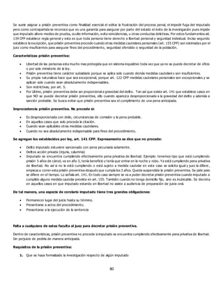 80
Se suele asignar a prisión preventiva como finalidad esencial el editar la frustración del proceso penal, el impedir fuga del imputado
pero como contrapartida se reconoce que es una garantía para asegurar por parte del estado el éxito de la investigación pues impide
que imputado altere medios de prueba, oculte información, evita reincidencias, u otras conductas delictivas. Por estos fundamentos art.
139 CPP establece regla general y esta es que toda persona tiene derecho a libertad personal y seguridad individual. Inciso segundo
establece la excepción, que prisión preventiva procede cuando otras medidas cautelares personales (art. 155 CPP) son estimadas por el
juez como insuficientes para asegurar fines del procedimiento, seguridad ofendido o seguridad de la población.
Características prisión preventiva:
 Libertad de las personas esta mucho mas protegida que en sistema inquisitivo toda vez que ya no se puede decretar de oficio
o por solo ministerio de la ley.
 Prisión preventiva tiene carácter subsidiario porque se aplica solo cuando demás medidas cautelare s son insuficientes.
 Su propia naturaleza hace que sea excepcional, porque art. 122 CPP medidas cautelares personales son excepcionales y se
aplican solo cuando sean absolutamente indispensables.
 Son restrictivas, por art. 5.
 Por último, prisión preventiva debe ser proporcional a gravedad del delito. Tan así que existe art. 141 que establece casos en
que NO se puede decretar prisión preventiva, ello cuando aparezca desproporcionada a la gravedad del delito y además a
sanción probable. Se busca evitar que prisión preventiva sea el cumplimiento de una pena anticipada.
Improcedencia prisión preventiva. No procede si:
 Es desproporcionada con delio, circunstancias de comisión y la pena probable.
 En aquellos casos que solo proceda la citación.
 Cuando sean aplicables otras medidas cautelares.
 Cuando no sea absolutamente indispensable para fines del procedimiento.
Se agregan los establecidos por ley, art. 141 CPP. Expresamente se dice que no procede:
 Delito imputado estuviere sancionado con pena pecuniaria solamente.
 Delitos acción privada (injuria, calumnia)
 Imputado se encuentra cumpliendo efectivamente pena privativa de libertad. Ejemplo: tenemos tipo que está cumpliendo
prisión 5 años de cárcel, va en año 3, tenía beneficio y tenía que entrar en la noche y robo. Ya está cumpliendo pena privativa
de libertad. No así si no la está cumpliendo o está sujeto a medida cautelar en este caso se solicita igual y juez la difiere ,
empieza a correr esta prisión preventiva después que cumpla los 3 años. Queda suspendida la prisión preventiva. Se pide pero
se difiere en el tiempo. Lo señala art. 141. En todo caso siempre se va a poder decretar prisión preventiva cuando imputado a
cumplido alguno medida cautelar prevista en art. 155. También cuando no tenga domicilio fijo, sino es inubicable. Se decreta
en aquellos casos en que imputado estando en libertad no asiste a audiencia de preparación de juicio oral.
De tal manera, una especie de corolario imputado tiene tres grandes obligaciones:
 Permanecer lugar del juicio hasta su término.
 Presentarse a actos del procedimiento.
 Presentarse a la ejecución de la sentencia
Falta a cualquiera de estas faculta al juez para decretar prisión preventiva.
Dentro de características, prisión preventiva no procede si imputado se encuentra cumpliendo efectivamente pena privativa de libertad.
Sin perjuicio de pedirla de manera anticipada.
Requisitos de la prisión preventiva:
1. Que se haya formalizado la investigación respecto de algún imputado
 