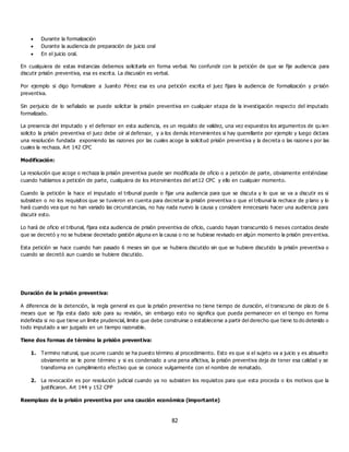 82
 Durante la formalización
 Durante la audiencia de preparación de juicio oral
 En el juicio oral.
En cualquiera de estas instancias debemos solicitarla en forma verbal. No confundir con la petición de que se fije audiencia para
discutir prisión preventiva, esa es escrita. La discusión es verbal.
Por ejemplo si digo formalizare a Juanito Pérez esa es una petición escrita el juez fijara la audiencia de formalización y prisión
preventiva.
Sin perjuicio de lo señalado se puede solicitar la prisión preventiva en cualquier etapa de la investigación respecto del imputado
formalizado.
La presencia del imputado y el defensor en esta audiencia, es un requisito de validez, una vez expuestos los argumentos de qu ien
solicito la prisión preventiva el juez debe oír al defensor, y a los demás intervinientes si hay querellante por ejemplo y luego dictara
una resolución fundada exponiendo las razones por las cuales acoge la solicitud prisión preventiva y la decreta o las razone s por las
cuales la rechaza. Art 142 CPC
Modificación:
La resolución que acoge o rechaza la prisión preventiva puede ser modificada de oficio o a petición de parte, obviamente entiéndase
cuando hablamos a petición de parte, cualquiera de los intervinientes del art12 CPC y ello en cualquier momento.
Cuando la petición la hace el imputado el tribunal puede o fijar una audiencia para que se discuta y lo que se va a discutir es si
subsisten o no los requisitos que se tuvieron en cuenta para decretar la prisión preventiva o que el tribunal la rechace de p lano y lo
hará cuando vea que no han variado las circunstancias, no hay nada nuevo la causa y considere innecesario hacer una audiencia para
discutir esto.
Lo hará de oficio el tribunal, fijara esta audiencia de prisión preventiva de oficio, cuando hayan transcurrido 6 meses contados desde
que se decretó y no se hubiese decretado gestión alguna en la causa o no se hubiese revisado en algún momento la prisión prev entiva.
Esta petición se hace cuando han pasado 6 meses sin que se hubiera discutido sin que se hubiere discutido la prisión preventiva o
cuando se decretó aun cuando se hubiere discutido.
Duración de la prisión preventiva:
A diferencia de la detención, la regla general es que la prisión preventiva no tiene tiempo de duración, el transcurso de plazo de 6
meses que se fija esta dado solo para su revisión, sin embargo esto no significa que pueda permanecer en el tiempo en forma
indefinida si no que tiene un límite prudencial, limite que debe construirse o establecerse a partir del derecho que tiene to do detenido o
todo imputado a ser juzgado en un tiempo razonable.
Tiene dos formas de término la prisión preventiva:
1. Termino natural, que ocurre cuando se ha puesto término al procedimiento. Esto es que si el sujeto va a juicio y es absuelto
obviamente se le pone término y si es condenado a una pena aflictiva, la prisión preventiva deja de tener esa calidad y se
transforma en cumplimiento efectivo que se conoce vulgarmente con el nombre de rematado.
2. La revocación es por resolución judicial cuando ya no subsisten los requisitos para que esta proceda o los motivos que la
justificaron. Art 144 y 152 CPP
Reemplazo de la prisión preventiva por una caución económica (importante)
 
