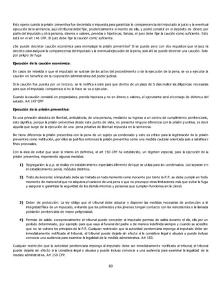 83
Esto opera cuando la prisión preventiva fue decretada o impuesta para garantizar la comparecencia del imputado al juicio y la eventual
ejecución de la sentencia, aquí el tribunal debe fijar, prudencialmente el monto de ella, y podrá consistir en el depósito de dinero por
parte del imputado u otra persona, dineros o valores, prendas o hipotecas, fianzas, el juez debe fijar la caución como suficiente. Esto
está en el art 146 CPP. El juez debe fijar la caución como suficiente.
¿Se puede decretar caución económica para reemplazar la prisión preventiva? Si se puede pero con dos requisitos que el juez la
decreto para asegurar la comparecencia del imputado y la eventual ejecución de la pena, solo ahí se puede decretar una caución. Solo
por peligro de fuga
Ejecución de la caución económica:
En casos de rebeldía o que el imputado se sustrae de los actos del procedimiento o de la ejecución de la pena, se va a ejecutar la
caución en beneficio de la corporación administrativa del poder judicial.
Si la caución fue puesta por un tercero, se le notifica a este para que dentro de un plazo de 5 días realice las diligencias necesarias
para que el imputado comparezca si no lo hace se va a ejecutar.
Cuando la caución consistió en propiedades, prenda hipoteca y no en dinero o valores, el ejecutante será el consejo de defens a del
estado. Art 147 CPP
Ejecución de la prisión preventiva:
Es una privación absoluta de libertad, ambulatoria, de una persona, mediante su ingreso a un centro de cumplimiento penitenciario,
esto significa, porque la prisión preventiva desde este punto de vista, no presenta ninguna diferencia con la prisión p unitiva, es decir
aquella que surge de la ejecución de una pena privativa de libertad impuesta en la sentencia.
No tiene diferencia la prisión preventiva con la pena de un sujeto ya condenado y esto es crítico para la legitimación de la prisión
preventiva como institución, por ellos se justifica entonces la prisión preventiva como una medida cautelar orientada solo a satisface r
fines procesales.
Con la idea de evitar que sean lo mismo en definitiva, el art 150 CPP ha establecido, un régimen especial, para la ejecución de la
prisión preventiva, imponiendo algunas medidas:
1) Segregación: la p.p. se realiza en establecimiento especiales diferente del que se utiliza para los condenados. Los separan e n
el establecimiento penal, módulos distintos.
2) Trato de inocente: el imputado debe ser tratado en todo momento como inocente por tanto la P.P. se debe cumplir en todo
momento de manera tal que no adquiera el carácter de una pena o que no provoque otras limitaciones más que evitar la fuga
y asegurar o garantizar la seguridad de los demás internos y personas que cumplen funciones en la cárcel.
3) Deber de protección: La ley obliga que el tribunal debe adoptar y disponer las medidas necesarias de protección a la
integridad física de un imputado, evitando que los primerizos y los jóvenes tengan contacto con los reincidentes o la llamada
población penitenciaria de mayor peligrosidad.
4) Permiso de salida: excepcionalmente el tribunal puede conceder al imputado permiso de salida durante el día, ello por un
período determinado, por ejemplo para que vaya al funeral del padre o de manera indefinida siempre y cuando se acredite
que no se vulnera los principios de la P.P. Cualquier restricción que la autoridad penitenciaria imponga al imputado debe ser
inmediatamente notificada al tribunal, el tribunal puede dejarla sin efecto si la considera ilegal o abusiva y puede incluso
convocar una audiencia para examinar la legalidad de la medida administrativa. Art 150.
Cualquier restricción que la autoridad penitenciaria imponga al imputado debe ser inmediatamente notificada al tribunal, el tribunal
puede dejarla sin efecto si la considera ilegal o abusiva y puede incluso convocar a una audiencia para examinar la legalidad de la
medida administrativa. Art 150 CPP.
 