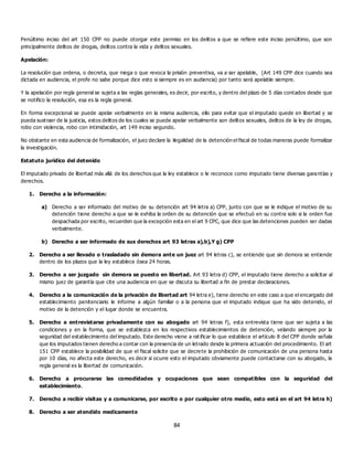 84
Penúltimo inciso del art 150 CPP no puede otorgar este permiso en los delitos a que se refiere este inciso penúltimo, que son
principalmente delitos de drogas, delitos contra la vida y delitos sexuales.
Apelación:
La resolución que ordena, o decreta, que niega o que revoca la prisión preventiva, va a ser apelable, (Art 149 CPP dice cuando sea
dictada en audiencia, el profe no sabe porque dice esto si siempre es en audiencia) por tanto será apelable siempre.
Y la apelación por regla general se sujeta a las reglas generales, es decir, por escrito, y dentro del plazo de 5 días contados desde que
se notifico la resolución, esa es la regla general.
En forma excepcional se puede apelar verbalmente en la misma audiencia, ello para evitar que el imputado quede en libertad y se
pueda sustraer de la justicia, estos delitos de los cuales se puede apelar verbalmente son delitos sexuales, delitos de la ley de drogas,
robo con violencia, robo con intimidación, art 149 inciso segundo.
No obstante en esta audiencia de formalización, el juez declare la ilegalidad de la detención el fiscal de todas maneras puede formalizar
la investigación.
Estatuto jurídico del detenido
El imputado privado de libertad más allá de los derechos que la ley establece o le reconoce como imputado tiene diversas garantías y
derechos.
1. Derecho a la información:
a) Derecho a ser informado del motivo de su detención art 94 letra a) CPP, junto con que se le indique el motivo de su
detención tiene derecho a que se le exhiba la orden de su detención que se efectuó en su contra solo si la orden fue
despachada por escrito, recuerden que la excepción esta en el art 9 CPC, que dice que las detenciones pueden ser dadas
verbalmente.
b) Derecho a ser informado de sus derechos art 93 letras a),b),Y g) CPP
2. Derecho a ser llevado o trasladado sin demora ante un juez art 94 letras c), se entiende que sin demora se entiende
dentro de los plazos que la ley establece ósea 24 horas.
3. Derecho a ser juzgado sin demora se puesto en libertad. Art 93 letra d) CPP, el imputado tiene derecho a solicitar al
mismo juez de garantía que cite una audiencia en que se discuta su libertad a fin de prestar declaraciones.
4. Derecho a la comunicación de la privación de libertad art 94 letra e), tiene derecho en este caso a que el encargado del
establecimiento penitenciario le informe a algún familiar o a la persona que el imputado indique que ha sido detenido, el
motivo de la detención y el lugar donde se encuentra.
5. Derecho a entrevistarse privadamente con su abogado art 94 letras f), esta entrevista tiene que ser sujeta a las
condiciones y en la forma, que se establezca en los respectivos establecimientos de detención, velando siempre por la
seguridad del establecimiento del imputado. Este derecho viene a rat ificar lo que establece el artículo 8 del CPP donde señala
que los imputados tienen derecho a contar con la presencia de un letrado desde la primera actuación del procedimiento. El art
151 CPP establece la posibilidad de que el fiscal solicite que se decrete la prohibición de comunicación de una persona hasta
por 10 días, no afecta este derecho, es decir si ocurre esto el imputado obviamente puede contactarse con su abogado, la
regla general es la libertad de comunicación.
6. Derecho a procurarse las comodidades y ocupaciones que sean compatibles con la seguridad del
establecimiento.
7. Derecho a recibir visitas y a comunicarse, por escrito o por cualquier otro medio, esto está en el art 94 letra h)
8. Derecho a ser atendido medicamente
 