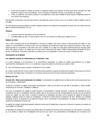 88
 Si fue fuera de audiencia: Solicitar por escrito y fundada Se tramita como incidente Se debe hacer dentro del plazo de 5 días
siguientes a aquel en que el perjudicado tomo conocimiento fehaciente del acto cuya anulación se persigue.
 Si fue en audiencia: Si el vicio se produjo en una audiencia en este caso la nulidad se debe impetrar verbalmente antes de
que termine esta audiencia.
Esta situación es importante, hay que estar atento en las audiencias, porque si hay un vicio y no se objeta o pide la nulidad el vicio se
convalida.
En todo caso las actuaciones viciadas no pueden alegarse después de la audiencia de preparación de juicio oral, si se solicit a fuera de
plazo se declara extemporánea. Art 161
Titulares:
 La puede interponer solo alguno de los intervinientes
 Es indispensable que éste no haya causado el vicio con su actuación (el mismo que lo alega) Art 162
Nulidad de oficio
Hoy en día el tribunal puede actuar oficiosamente y decretar la nulidad, esto ocurre cuando el tribunal estime que existe un acto
viciado en el procedimiento en donde el acto no se ha subsanado por las partes (es decir está corriendo los plazos) en este caso el
tribunal pondrá en conocimiento a las partes este vicio y traslado en un plazo de 3 días (plazo incidental) para que exponga sobre
dicho vicio (opinen si está o no viciado, que es lo que creen) transcurrido este plazo (3 días) el tribunal puede decretarlo de ofic io,
puede, es facultativo, si las partes nada dicen se entiende que se ha subsanado a menos que el juez lo declare de oficio.
Saneamiento de la Nulidad
Las nulidades pueden ser subsanadas por 3 hipótesis o vías.
1.- queda subsanada si el interviniente en el procedimiento perjudicado no impetra la nulidad oportunamente (no la alega
oportunamente distinguiendo si es o no en audiencia) si pasa estos plazos se entiende que subsano el vicio
2.- si los intervinientes aceptan expresa o tácitamente el acto viciado
3.- cuando a pesar del vicio el acto cumple con los fines del procedimiento respecto de todos los interesados y esto porque los e fectos
de los actos procesales deben entenderse en el contexto del proceso así lo ha dicho la doctrina mayoritaria.
Efectos. Art 165
Artículo 165.- Efectos de la declaración de nulidad. “La declaración de nulidad del acto conlleva la de los actos consecutivos que
de él emanaren o dependieren.
El tribunal, al declarar la nulidad, determinará concretamente cuáles son los actos a los que ella se extendiere y, siendo po sible,
ordenará que se renueven, rectifiquen o ratifiquen.
Con todo, la declaración de nulidad no podrá retrotraer el procedimiento a etapas anteriores, a pretexto de repetición del acto,
rectificación del error o cumplimiento del acto omitido, salvo en los casos en que ello correspondiere de acuerdo con las normas del
recurso de nulidad. De este modo, si durante la audiencia de preparación del juicio oral se declarare la nulidad de actuaciones
judiciales realizadas durante la etapa de investigación, el tribunal no podrá ordenar la reapertura de ésta. Asimismo, las nu lidades
declaradas durante el desarrollo de la audiencia del juicio oral no retrotraerán el procedimiento a la etapa de investigación o a la
audiencia de preparación del juicio oral.
La solicitud de nulidad constituirá preparación suficiente del recurso de nulidad para el caso que el tribunal no resolviere la cuestión de
conformidad a lo solicitado”
La declaración de nulidad de la actuación proc3esal conlleva necesariamente la de los actos consecutivos que del emanan o dep enden
ej, si se declara la nulidad de la formalización todo los actos que vienen con posterioridad a la formalización por el principio de la
 