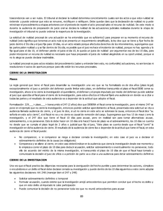 89
trascendencia van a ser nulos. El tribunal al declarar la nulidad determina concretamente cuales son los actos a que esta n ulidad se
extiende y puede ordenar que esto se renueve, rectifiquen o ratifiquen. Debe quedar claro que la declaración de nulidad no p uede
retrotraer el procedimiento a etapas anteriores con el pretexto de repetir el acto procesal salvo el recurso de nulidad. De este modo si
durante la audiencia de preparación de juicio oral se declara la nulidad de las actuaciones judiciales realizadas durante la etapa de
investigación el tribunal no puede ordenar la reapertura de la investigación.
La solicitud de nulidad procesal de una actuación se ha entendido que es suficiente3 para preparar en su momento el recurso de
nulidad (esto significa que tenemos un acto nulo ej se presenta un requerimiento simplificado, la ley dice que se tiene q fijar fecha de
juicio dentro d 5to dia y el juez fija para 10 días, es un acto viciado porque afecta los derechos de los intervinientes, supongamos que
las partes piden nulidad y q se fije dentro de 5to día, es posible que el juez rechace el incidente de nulidad, porque no hay agenda y lo
fija igual para el dia 10, el defensor pierde el juicio el dia 10, le queda un juicio de nulidad por argumentar eso de los 1 0 días, para
poder interponer un recurso de nulidad es necesario que haya preparado el juicio de nulidad alegándolo en su oport unidad, porque si
no lo alega se puede declarar inadmisible.
La nulidad procesal es para actos viciados del procedimiento (saber y entender bien esto, no confundirlo) actuaciones, no sen tencias ni
resoluciones ni autos de apertura porque para ello están los recursos procesales.
CIERRE DE LA INVESTIGACION
Plazos
La regla general que tiene el fiscal para desarrollar su investigación una vez que se ha formalizado es de dos años (plazo le gal)
excepcionalmente el juez a petición del defensor puede limitar este plazo, en definitiva transcurrido el plazo el fiscal DEBE cerrar su
investigación, ahora si no cierra la investigación el querellante, el defensor y el propio imputado por medio del defensor pu ede solicitar
al juez que aperciba al fiscal para el cierre de la investigación, para estos efectos el tribunal fijará una audiencia en donde va a citar a
todas las partes y el resultado de esta audiencia va a depender de la actitud que adopte el fiscal.
Formalización 229___> plazo___> transcurrido el 247 (2 años) dice que DEBERA el fiscal cerrar la investigación, pero el mismo 247 se
pone en el ejemplo que no cierre la investigación, entonces podrán solicitar apercibimiento al fiscal, presentada esta solicitud se cita a
audiencia llamada audiencia de cierre, y el juez le dice, si ud no cierra en este acto se sobresee la causa, entonces el fiscal dice “su
señoría en este acto cierro”, si el fiscal no va y no cierra es causal de remoción del cargo. Supongamos que hoy 13 de mayo c erro la
investigación, y el 247 dice que tiene el fiscal 10 días para acusar, pero en realidad son para tomar alternativas: acusar,
sobreseimiento, o no perseverar. Esto lo debe hacer en 10 días si lo hace3 fuera de plazo va el sobreseimiento, los 10 días se cuenta
no desde que se cumpla el plazo legal de 2 años o judicial que fijo el juez, “éste plazo se cuenta desde que el fiscal “cerró” la
investigación en dicha audiencia de cierre. El resultado de la audiencia de cierre iba a depender de la actitud que tome el f iscal, en esta
audiencia de cierre el fiscal puede:
 No comparecer, o si comparece se niega a declarar cerrada la investigación; en este caso el juez va a declarar el
sobreseimiento definitivo de la causa (es obligatorio)
 Comparezca y se allane al cierre; en este caso deberá indicar en la audiencia que cierra la investigación desde ese momento y
le empieza a correr el plazo de 10 días para deducir acusación, solicitar sobreseimiento o eventualmente no perseverar, todo
ello de acuerdo del mérito de la misma investigación, si transcurrido el plazo de 10 días sin que el fiscal haya tomado y
comunicado la decisión el juez de oficio o a petición de parte va a citar a una audiencia para dictar sobreseimiento definitivo
CIERRE DE LA INVESTIGACION
Una vez que el fiscal practico las diligencias necesarias para la averiguación del hecho punible y para determinar los autores, cómplices
o encubridores e un delito el fiscal debe declarar cerrada su investigación y puede dentro de los 10 días siguientes a este c ierre adoptar
las siguientes decisiones: Art 248 (manejar bien el 247 y 248)
 Solicitar sobreseimiento definitivo o temporal
 Formular acusación, cuando estime que la investigación arrojó antecedentes que permiten concluir que el hecho es delito y
que en este delito al imputado le cabe participación
 Puede comunicar la decisión de no perseverar toda vez que no reunió antecedentes para acusar
 