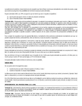 9
La audiencia en la práctica: el juez da lectura a la acusación que hizo el fiscal, la pena que está pidiendo y los medios de prueba. Luego
que da lectura pregunta si hay posibilidad de terminar la causa por juicio abreviado.
El juicio abreviado (406 y ss. CPP) es aquel en que se tienen que dar 2 requisit os copulativos:
a) Que la pena sea igual o menor a 5 años de privación de libertad.
b) Que el imputado acepte responsabilidad.
“Artículo 406.- Presupuestos del procedimiento abreviado. Se aplicará el procedimiento abreviado para conocer y fallar, los hechos
respecto de los cuales el fiscal requiriere la imposición de una pena privativa de libertad no superior a cinco años de presidio o
reclusión menores en su grado máximo, o bien cualesquiera otras penas de distinta naturaleza, cualquiera fuere su entidad o monto,
ya fueren ellas únicas, conjuntas o alternativas.
Para ello, será necesario que el imputado, en conocimiento de los hechos materia de la acusación y de los antecedentes de la
investigación que la fundaren, los acepte expresamente y manifieste su conformidad con la aplicación de este procedimiento.
La existencia de varios acusados o la atribución de varios delitos a un mismo acusado no impedirá la aplicación de las reglas del
procedimiento abreviado a aquellos acusados o delitos respecto de los cuales concurrieren los presupuestos señalados en este
artículo.”
Si se cumplen los requisitos el juez de garantía falla ahora y normalmente dicta sentencia condenatoria (normalmente por que se
pueden aceptar los hechos y antecedentes). Esto se trata de un t ipo de acuerdo o negociación.
El fiscal libre para aplicar las agravantes o atenuantes y bajar las penas. Ejemplo: violación, el fiscal acusa aunque la víc tima no esté
dispuesta a declarar pero el defensor no conoce esta situación. El fiscal le propone al defensor (que no sabe que la víctima no
declarará) 3 años efectivo o un juicio en que pedirá 10 años, lo más probable que el imputado y defensor acepten y en ese caso el juez
condena. Cuando fiscal ofrece un abreviado normalmente tiene un problema en la causa, como en el ejemplo anterior. Por lo tanto se
debe evitar, pero dependiendo del caso.
El juicio abreviado se da mucho en el manejo en estado de ebriedad: se les ofrece procedimiento abreviado con una pena de 61 días y
listo. En cambio por la otra vía el fiscal pedirá 540 días. Por eso se dice que es un sistema negociado.
Hay una reforma en la que se está pidiendo que el requisito de los 5 años para el juicio abreviado se aumente a 10 años, pero es
mucho porque nuestro CP tiene penas bajas y el TO terminaría sin trabajo.
Si el juicio abreviado resulta termina en sentencia y esta es apelable.
JUICIO ORAL
Se va a juicio oral en los siguientes casos:
 Cuando la pena que pide el fiscal es superior a 5 años y 1 día o
 Cuando el imputado no acepta responsabilidad.
La diferencia es que en estos casos el tribunal oral no tiene techo, puede determinar la pena que estime conveniente. Ejemplo : fiscal
pide 5 y tribunal da 8, no como en el ejemplo anterior del juicio abreviado.
En el JO el fiscal tiene que probar todo lo que dijo en su formalización por los distintos medios de prueba que señala la ley (sistema de
prueba amplio: todo lo que produzca o pueda producir fe en el tribunal). La sentencia recaída en juicio oral solo es objeto de recurso
de nulidad.
INTERVINIENTES DEL PROCESO PENAL (12 y 108)
“Artículo 12.- Intervinientes. Para los efectos regulados en este Código, se considerará intervinientes en el procedimiento al fiscal, al
imputado, al defensor, a la víctima y al querellante, desde que realizaren cualquier actuación procesal o desde el momento en que la
ley les permitiere ejercer facultades determinadas.”
“Artículo 108.- Concepto. Para los efectos de este Código, se considera víctima al ofendido por el delito. En los delitos cuya
consecuencia fuere la muerte del ofendido y en los casos en que éste no pudiere ejercer los derechos que en este Código se le
otorgan, se considerará víctima:
 