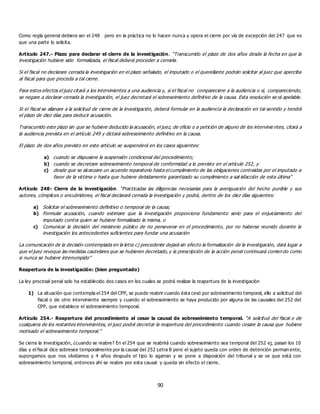 90
Como regla general debiera ser el 248 pero en la práctica no lo hacen nunca y opera el cierre por vía de excepción del 247 que es
que una parte lo solicita.
Artículo 247.- Plazo para declarar el cierre de la investigación. “Transcurrido el plazo de dos años desde la fecha en que la
investigación hubiere sido formalizada, el fiscal deberá proceder a cerrarla.
Si el fiscal no declarare cerrada la investigación en el plazo señalado, el imputado o el querellante podrán solicitar al juez que aperciba
al fiscal para que proceda a tal cierre.
Para estos efectos el juez citará a los intervinientes a una audiencia y, si el fiscal no compareciere a la audiencia o si, compareciendo,
se negare a declarar cerrada la investigación, el juez decretará el sobreseimiento definitivo de la causa. Esta resolución se rá apelable.
Si el fiscal se allanare a la solicitud de cierre de la investigación, deberá formular en la audiencia la declaración en tal sentido y tendrá
el plazo de diez días para deducir acusación.
Transcurrido este plazo sin que se hubiere deducido la acusación, el juez, de oficio o a petición de alguno de los intervinie ntes, citará a
la audiencia prevista en el artículo 249 y dictará sobreseimiento definitivo en la causa.
El plazo de dos años previsto en este artículo se suspenderá en los casos siguientes:
a) cuando se dispusiere la suspensión condicional del procedimiento;
b) cuando se decretare sobreseimiento temporal de conformidad a lo previsto en el artículo 252, y
c) desde que se alcanzare un acuerdo reparatorio hasta el cumplimiento de las obligaciones contraídas por el imputado a
favor de la víctima o hasta que hubiere debidamente garantizado su cumplimiento a sat isfacción de esta última”
Artículo 248- Cierre de la investigación. “Practicadas las diligencias necesarias para la averiguación del hecho punible y sus
autores, cómplices o encubridores, el fiscal declarará cerrada la investigación y podrá, dentro de los diez días siguientes:
a) Solicitar el sobreseimiento definitivo o temporal de la causa;
b) Formular acusación, cuando estimare que la investigación proporciona fundamento serio para el enjuiciamiento del
imputado contra quien se hubiere formalizado la misma, o
c) Comunicar la decisión del ministerio público de no perseverar en el procedimiento, por no haberse reunido durante la
investigación los antecedentes suficientes para fundar una acusación
La comunicación de la decisión contemplada en la letra c) precedente dejará sin efecto la formalización de la investigación, dará lugar a
que el juez revoque las medidas cautelares que se hubieren decretado, y la prescripción de la acción penal continuará corrien do como
si nunca se hubiere interrumpido”
Reapertura de la investigación: (bien preguntado)
La ley procesal penal solo ha establecido dos casos en los cuales se podrá realizar la reapertura de la investigación
1) La situación que contempla el 254 del CPP, se puede reabrir cuando ésta cesó por sobreseimiento temporal, ello a solicitud del
fiscal o de otro interviniente siempre y cuando el sobreseimiento se haya producido por alguna de las causales del 252 del
CPP, que establece el sobreseimiento temporal.
Artículo 254.- Reapertura del procedimiento al cesar la causal de sobreseimiento temporal. “A solicitud del fiscal o de
cualquiera de los restantes intervinientes, el juez podrá decretar la reapertura del procedimiento cuando cesare la causa que hubiere
motivado el sobreseimiento temporal.”
Se cierra la investigación, ¿cuando se reabre? En el 254 que se reabrirá cuando sobreseimiento sea temporal del 252 ej, pasan los 10
días y el fiscal dice sobresee temporalmente por la causal del 252 Letra B pero el sujeto queda con orden de detención perman ente,
supongamos que nos olvidamos y 4 años después el tipo lo agarran y se pone a disposición del tribunal y se ve que está con
sobreseimiento temporal, entonces ahí se reabre por esta causal y queda sin efecto el cierre.
 