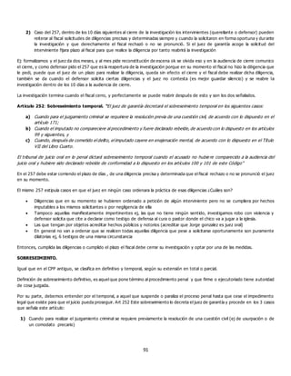 91
2) Caso del 257, dentro de los 10 días siguientes al cierre de la investigación los intervinientes (querellante o defensor) pueden
reiterar al fiscal solicitudes de diligencias precisas y determinadas siempre y cuando la solicitaron en forma oportuna y durante
la investigación y que derechamente el fiscal rechazó o no se pronunció. Si el juez de garantía acoge la solicitud del
interviniente fijara plazo al fiscal para que realice la diligencia por tanto reabrirá la investigación
Ej: formalizamos y el juez da dos meses, y al mes pide reconstitución de escena ok se olvida eso y en la audiencia de cierre comunico
el cierre, y como defensor pido el 257 que es la reapertura de la investigación porque en su momento el fiscal no hizo la diligencia que
le pedi, puede que el juez de un plazo para realizar la diligencia, queda sin efecto el cierre y el fiscal debe realizar dicha diligencia,
también se da cuando el defensor solicita ciertas diligencias y el juez no contesta (es mejor guardar silencio) y se reabre la
investigación dentro de los 10 días a la audiencia de cierre.
La investigación termina cuando el fiscal cerro, y perfectamente se puede reabrir después de esto y son los dos señalados.
Artículo 252: Sobreseimiento temporal. “El juez de garantía decretará el sobreseimiento temporal en los siguientes casos:
a) Cuando para el juzgamiento criminal se requiriere la resolución previa de una cuestión civil, de acuerdo con lo dispuesto en el
artículo 171;
b) Cuando el imputado no compareciere al procedimiento y fuere declarado rebelde, de acuerdo con lo dispuesto en los artículos
99 y siguientes, y
c) Cuando, después de cometido el delito, el imputado cayere en enajenación mental, de acuerdo con lo dispuesto en el Título
VII del Libro Cuarto.
El tribunal de juicio oral en lo penal dictará sobreseimiento temporal cuando el acusado no hubie re comparecido a la audiencia del
juicio oral y hubiere sido declarado rebelde de conformidad a lo dispuesto en los artículos 100 y 101 de este Código”
En el 257 debe estar corriendo el plazo de días , de una diligencia precisa y determinada que el fiscal rechazo o no se pronunció el juez
en su momento.
El mismo 257 estipula casos en que el juez en ningún caso ordenara la práctica de esas diligencias ¿Cuáles son?
 Diligencias que en su momento se hubieren ordenado a petición de algún interviniente pero no se cumpliera por hechos
imputables a los mismos solicitantes o por negligencia de ella
 Tampoco aquellas manifiestamente impertinentes ej, las que no tiene ningún sentido, investigamos robo con violencia y
defensor solicita que cite a declarar como testigo de defensa al cura o pastor donde el chico va a jugar a la iglesia.
 Las que tengan por objetos acreditar hechos públicos y notorios (acreditar que Jorge gonzalez es juez oral)
 En general no van a ordenar que se realicen todas aquellas diligencia que pese a solicitarse oportunamente son puramente
dilatorias ej, 6 testigos de una misma circunstancia
Entonces, cumplida las diligencias o cumplido el plazo el fiscal debe cerrar su investigación y optar por una de las medidas.
SOBRESEIMIENTO.
Igual que en el CPP antiguo, se clasifica en definitivo y temporal, según su extensión en total o parcial.
Definición de sobreseimiento definitivo, es aquel que pone término al procedimiento penal y que firme o ejecutoriado tiene autoridad
de cosa juzgada.
Por su parte, debemos entender por el temporal, a aquel que suspende o paraliza el proceso penal hasta que cese el impedimento
legal que existe para que el juicio pueda proseguir. Art 252 Este sobreseimiento lo decreta el juez de garantía y procede en los 3 casos
que señala este artículo:
1) Cuando para realizar el juzgamiento criminal se requiere previamente la resolución de una cuestión civil (ej de usurpación o de
un comodato precario)
 