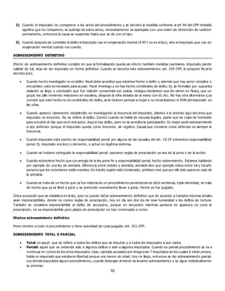 92
2) Cuando el imputado no comparece a los actos del procedimiento y se decreta la rebeldía conforme al art 99 del CPP rebeldía
significa que no comparece, se sustrajo de estos actos, necesariamente va aparejado con una orden de detención de carácter
permanente, entonces la causa se suspende hasta que se de con el tipo.
3) Cuando después de cometido el delito el imputado cae en enajenación mental 10 N°1 no es el loco, sino el imputado que cae en
enajenación mental cuando era cuerdo.
SOBRESEIMIENTO DEFINITIVO
Efecto de sobreseimiento definitivo consiste en que la formalización queda sin efecto también medidas cautelares. Imputado pierde
calidad de tal, deja de ser imputado en forma definitiva. Cuando se decreta este sobreseimiento: art. 250 CPP, lo propone fiscal lo
decreta juez,
 Cuando hecho investigado no es delito: fiscal debe acreditar que estamos frente a delito y además que hay autor cómplice o
encubridor, esto es necesario para acusar. Fiscal investigo y no hay hecho constitutivo de delito. Ej. se formalizo por supuesta
violación se llego a conclusión que fue relación consentida por polola, testigos declararon que los vieron en fiesta, que un
grupo los pillo teniendo relaciones en escalera, después la niña andaba de la mano con él, etc. No hay otra alternativa q ue
concluir que este hecho no es constitutivo de delito, se le hicieron pericias a mujer y no tenia lesiones ni ADN del imputado en
las uñas.
 Cuando aparece claramente establecido en investigación la inocencia del imputado, distinto a lo anterior aquí dec imos que
imputado es inocente. No se refiere al delito. Común cuando se habla de escusas legales, padre que se culpa de homicidio
para encubrir al hijo que es el real autor. Aquí si hay delito, pero no se acredita la participación. Es mejor pedir sobreseimiento
si soy defensor porque el imputado queda como inocente, sin registro. Causal que conviene como defensor es siempre la
inocencia.
 Cuando imputado está exento de responsabilidad penal: por alguna de las causales del art. 10 CP eximentes responsabilidad
penal. Ej. imputado era loco o demente, o actuó en legítima defensa.
 Cuando se hubiere extinguido la responsabilidad penal: operaron reglas de prescripción ya sea de la pena o de la acción.
 Cuando sobreviene hecho que con arreglo de la ley pone fin a responsabilidad penal, hecho sobreviniente. Estamos hablando
por ejemplo de una ley de amnistía. Diferencia entre indulto y amnistía, amnistía dice que ejemplo robos entre tal y tal año
persona que los cometieron están exentos. En indulto sujeto está condenado, profesor cree que por ello solo opera en caso de
la amnistía.
 Cuando se trata de un hecho que ya fue materia de un procedimiento penal donde se dictó sentencia, triple identidad, se trata
de hecho que ya se llevó a juicio y se pretende nuevamente llevar a juicio. Hecho ya fue juzgado.
Única excepción que se establece en la ley, juez no puede dictar sobreseimiento definitivo que de acuerdo a tratados internac ionales
sean imprescriptibles, donde no corren reglas de prescripción, hoy en día son dos los de lesa humanidad y los delitos de tortura.
También se considera imprescriptible el delito de secuestro, porque en secuestro mientras persona no aparezca no corre la
prescripción, no es imprescriptible pero plazos de prescripción no han comenzado a correr.
Efectos sobreseimiento definitivo
Pone término a todo el procedimiento y tiene autoridad de cosa juzgada. Art. 251 CPP.
SOBRESEIMIENTO TOTAL O PARCIAL
 Total: es aquel que se refiere a todos los delitos que se imputan y a todos los imputados si son varios.
 Parcial: aquel que se extiende solo a algunos delitos o solo a algunos imputados. Cuando es parcial procedimiento se va a
continuar en contra de los otros imputados. Caso, ejemplo acusados por droga eran 7 imputados de los cuales 6 están presos,
había un imputado que estaba en libertad porque era menor de edad, hoy no llego, entonces se dio sobreseimiento parcial.
Los demás imputados siguen procedimiento, cuando detengan al menor se levanta sobreseimiento y se sigue individualmente
su proceso.
 