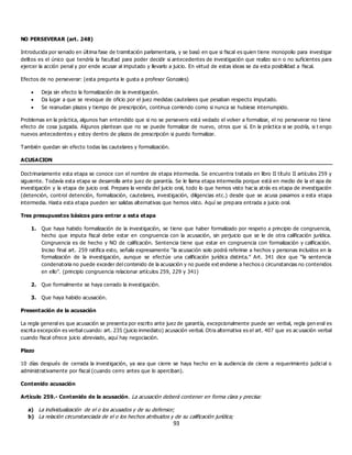 93
NO PERSEVERAR (art. 248)
Introducida por senado en última fase de tramitación parlamentaria, y se basó en que si fiscal es quien tiene monopolio para investigar
delitos es el único que tendría la facultad para poder decidir si antecedentes de investigación que realizo so n o no suficientes para
ejercer la acción penal y por ende acusar al imputado y llevarlo a juicio. En virtud de estas ideas se da esta posibilidad a fiscal.
Efectos de no perseverar: (esta pregunta le gusta a profesor Gonzales)
 Deja sin efecto la formalización de la investigación.
 Da lugar a que se revoque de oficio por el juez medidas cautelares que pesaban respecto imputado.
 Se reanudan plazos y tiempo de prescripción, continua corriendo como si nunca se hubiese interrumpido.
Problemas en la práctica, algunos han entendido que si no se persevero está vedado el volver a formalizar, el no perseverar no tiene
efecto de cosa juzgada. Algunos plantean que no se puede formalizar de nuevo, otros que sí. En la práctica si se podría, si t engo
nuevos antecedentes y estoy dentro de plazos de prescripción si puedo formalizar.
También quedan sin efecto todas las cautelares y formalización.
ACUSACION
Doctrinariamente esta etapa se conoce con el nombre de etapa intermedia. Se encuentra tratada en libro II título II artículos 259 y
siguiente. Todavía esta etapa se desarrolla ante juez de garantía. Se le llama etapa intermedia porque está en medio de la et apa de
investigación y la etapa de juicio oral. Prepara la venida del juicio oral, todo lo que hemos visto hac ia atrás es etapa de investigación
(detención, control detención, formalización, cautelares, investigación, diligencias etc.) desde que se acusa pasamos a esta etapa
intermedia. Hasta esta etapa pueden ser salidas alternativas que hemos visto. Aquí se prepara entrada a juicio oral.
Tres presupuestos básicos para entrar a esta etapa
1. Que haya habido formalización de la investigación, se tiene que haber formalizado por respeto a principio de congruencia,
hecho que imputa fiscal debe estar en congruencia con la acusación, sin perjuicio que se le de otra calificación jurídica.
Congruencia es de hecho y NO de calificación. Sentencia tiene que estar en congruencia con formalización y calificación.
Inciso final art. 259 ratifica esto, señala expresamente “la acusación solo podrá referirse a hechos y personas incluidos en la
formalización de la investigación, aunque se efectúe una calificación jurídica distinta.” Art. 341 dice que “la sentencia
condenatoria no puede exceder del contenido de la acusación y no puede ext enderse a hechos o circunstancias no contenidos
en ello”. (principio congruencia relacionar artículos 259, 229 y 341)
2. Que formalmente se haya cerrado la investigación.
3. Que haya habido acusación.
Presentación de la acusación
La regla general es que acusación se presenta por escrito ante juez de garantía, excepcionalmente puede ser verbal, regla gen eral es
escrita excepción es verbal cuando: art. 235 (juicio inmediato) acusación verbal. Otra alternativa es el art. 407 que es ac usación verbal
cuando fiscal ofrece juicio abreviado, aquí hay negociación.
Plazo
10 días después de cerrada la investigación, ya sea que cierre se haya hecho en la audiencia de cierre a requerimiento judicial o
administrativamente por fiscal (cuando cerro antes que lo aperciban).
Contenido acusación
Artículo 259.- Contenido de la acusación. La acusación deberá contener en forma clara y precisa:
a) La individualización de el o los acusados y de su defensor;
b) La relación circunstanciada de el o los hechos atribuidos y de su calificación jurídica;
 