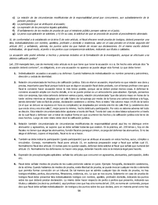 94
c) La relación de las circunstancias modificatorias de la responsabilidad penal que concurrieren, aun subsidiariamente de la
petición principal;
d) La participación que se atribuyere al acusado;
e) La expresión de los preceptos legales aplicables;
f) El señalamiento de los medios de prueba de que el ministerio público pensare valerse en el juicio;
g) La pena cuya aplicación se solicitare, y h) En su caso, la solicitud de que se proceda de acuerdo al procedimiento abreviado.
Si, de conformidad a lo establecido en la letra f) de este artículo, el fiscal ofreciere rendir prueba de testigos, deberá presentar una
lista, individualizándolos con nombre, apellidos, profesión y domicilio o residencia, salvo en el caso previsto en el inciso segundo del
artículo 307, y señalando, además, los puntos sobre los que habrán de recaer sus declaraciones. En el mismo escrito deberá
individualizar, de igual modo, al perito o los peritos cuya comparecencia solicitare, indicando sus títulos o calidades.
La acusación sólo podrá referirse a hechos y personas incluidos en la formalización de la investigación, aunque se efectuare u na
distinta calificación jurídica”
(art. 259 manejarlo bien, casi de memoria) este articulo es lo que tiene que tener la acusación si o si. De hecho este articulo dice “la
acusación deberá contener”, es obligatorio, si en una acusación no aparece se puede alegar vicio formal. Lo que debe tener:
1. Individualización acusados o acusado y su defensor. Cuando hablamos de individualización es nombre personal y patronímico,
dirección y cedula de identidad.
2. Relación circunstanciada de hechos y de calificación jurídica. Esto es vital en acusación, importante es que relación sea clara y
precisa, importante para fiscal porque todo lo que se diga en acusación fiscal debe probarlo, con el tiempo profesor cree que a
fiscal le conviene hacer acusación breve lo más breve posible, porque así se deben probar menos cosas. A defensor le
conviene acusación amplia con mucho detalle, si no se puede probar es un antecedente para absolver. Ejemplo, pensemos
robo con sorpresa, tipo roba cartera lo detienen vamos a juicio, relación circunstanciada “que día catorce mayo en horas de la
tarde victima mientras se desplaza por tal calle fulano de tal sustrajo por medio de la fuerza una cartera dándose a la fuga,
siendo detenido” esto es fácil de probar, declaración carabinero y víctima. Pero si relato “día catorce mayo 14.05 de la tard e
(si el que se detuvo se equivoca en hora es complicado) se desplazaba por vereda orie nte de calle Prat (y carabineros dice
que era la otra y era otra calle)”, mejor poner lo mínimo, hecho delictual y participación. Por esto es sistema adversa rial todo
se discute. Esta relación circunstanciada debe ajustarse a teoría del fiscal. Teoría del caso es idea básica subyacente a través
de la cual fiscal y defensor van a tratar de explicar forma en que ocurrieron los hechos y la calificación jurídica si la tie ne de
esos hechos. Luego de este relato debe decir la calificación jurídica.
3. Relación también circunstanciada de circunstancias modificatorias de responsabilidad penal: aquí ley no distingue entre
atenuante y agravantes, se supone que se debe señalar todas las que existen. En la práctica, art. 259 letras c, hoy en día
fiscales no tienen que alegar las atenuantes, función fiscal es perseguir crimen, es pega del defensor las atenuantes. Si no las
alega el defensor, copero el imputado, fiscal no lo va a hacer.
4. También se debe indicar la participación (grado participación) que se atribuye al acusado en estos hechos, autor, cómplice o
encubridor. Consejo, normalmente fiscal pone articulo 15, en audiencia preparación exigir a fiscal que señale cual 15.
Normalmente fiscal dice articulo 15 nomas para no quedar casado, defensor debe solicitar al fiscal que señale que numeral del
artículo 15. Normalmente los defensores no hacen esta pega, deberían hacerlo esta es la instancia legal para hacerlo.
5. Expresión de preceptos legales aplicables: señalar los artículos que concurren en agravantes, atenuantes, participación, delito
etc.
6. Fiscal debe señalar medios de prueba de los cuales pretende valerse en juicio: Ejemplo: fotografía, declaración carabineros,
de la víctima. Cuando hablamos de medios de prueba, existe libertad de prueba, se puede invocar cualquier me dio o elemento
que permita formar convicción en un tribunal. De tal manera que se admite cualquier tipo de medio de prueba, no hay
testigos inhábiles, peritos, documentos, filmaciones, evidencia, etc. Lo que se nos ocurra. Solamente en caso de prueba de
testigos fiscal debe presentar lista individualizando testigos con nombre, apellido, profesión domicilio, indicando los puntos
sobre los que deberá prestar declaración. Lo mismo debe hacer respecto de perito o peritos que presente, indicando sus
títulos y calidades (es decir su profesión). aquí profesor cree que hay otra norma del art. 259, es norma sin contenido, porque
dice que fiscal debe señalar individualización de testigos y los puntos sobre los que declara, pero en materia penal como hay
 