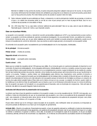 95
libertad en realidad no hay puntos de prueba, en juicio oral puedo preguntar cualquier cosa que se me ocurra, no hay puntos
de prueba. Defensores han intentado meterse ahí, señalando que pregunta no se relaciona con punto de prueba, jueces dicen
que no hay puntos de prueba. Por ende indicar puntos de prueba no ayuda ni sirve de nada.
7. Debe indicarse también la pena solicitada por fiscal, y obviamente no solo la principal sino también las accesorias, si conde na
el juez y no solicite las accesorias estás no me las va a dar el juez porque juez no hace la pega del fiscal. Juez no va a
condenar las accesorias si no las solicita el fiscal.
8. Art. 259 inciso final: “en su caso debe contener solicitud de juicio abreviado” dice en su caso, solo en caso de delitos que
fiscal pida igual o menos de 5 años y que imputado acepte.
Clase con el profesor Mérida.
La acusación es la expresión concreta y natural de la acción penal pública realizada por el M.P y sus representantes ya sea e scrita o
verbal. La acusación es la forma ordinaria de ejercicio concluida la investigación. Es una pretensión formal una solicitud de condena.
Es la petición formal de pena, por es que debe realizarse por escrito pero también se puede presentar verbalmente, puede ocurrir
incluso en la audiencia de control de detención. Que sea escrita es solo la regla general, y la excepción es la acusación verbal.
El contenido de la acusación parte necesariamente por la individualización de él o los imputados. Individualizo.
En lo principal : formula acusación
Primer otrosí : medios de pruebas.
Segundo otrosí: antecedentes.
Tercer otrosí : acompaña sobre reservadas.
Cuarto otrosí : ADN.
Basta que se cumplan los requisitos del art 259 para que sea válida. Es un tema de gusto en cuanto al encabezado, lo importan te es el
contenido. Es importa la individualización de los abogados defensores. Individualización correcta y completa, porque los jueces siguen
lo que dice el fiscal y esto puede terminar en errores si no es completamente correcta. Luego la indicación de los medios de prueba.
Son de tipo testimonial, pericial, documental, material u otros medios de prueba porque así lo denomina la ley ya que hay lib ertad en
cuanto a la prueba. Testigos y peritos deben ser individualizados para efectos muy importantes como permitir el d erecho a
interrogatorio. La corte suprema ha resulto que la individualización de los testigos debe constarle al tribunal más que a la defensa. La
relación circunstanciada de hechos es lo más relevante de la acusación porque al momento de formalizar se atribuye un conjunto de
hechos, los cuales deben subsistir hasta el final, debe ser lo mismo a lo que yo voy a acusar. La variación de hechos puede existir en
la medida que no se afecte el tipo de participación que se imputa y que no se introduzcan anteceden tes que no conoce la defensa.
Que la acusación sea igual a la formulación es una garantía para el imputado, esto es el principio de congruencia. Este prin cipio de
extiende más allá de la acusación llegando hasta la sentencia.
Actitudes del tribunal ante la presentación de la acusación:
Lo primero que hace el juez de garantía es examinar si la acusación cumple o no con los requisitos del art. 259 CPP. Acto seg uido, va a
notificar a todos los intervinientes de que se ha presentado esta acusación y va a citar a una audiencia (la de preparación del juicio
oral) esta resolución el tribunal la debe dictar dentro de las 24 horas siguientes a la audiencia de preparación del juicio oral y debe
fijarla en un plazo no inferior a 25 ni superior a 35 días.
El juez debe ordenar que se le entregue copia al acusado de la acusación, esta notificación debe ser personal y si el imputado se
encuentra privado de libertad se va a hacer por el encargado de gendarmería.
Artículo 260.- Citación a la audiencia. Presentada la acusación, el juez de garantía ordenará su notificación a todos los intervinientes
y citará, dentro de las veinticuatro horas siguientes, a la audiencia de preparación del juicio oral, la que deberá tener lug ar en un plazo
no inferior a veinticinco ni superior a treinta y cinco días. Al acusado se le entregará la copia de la acusación, en la que se dejará
constancia, además, del hecho de encontrarse a su disposición, en el tribunal, los antecedentes acumulados durante la investigación.
 