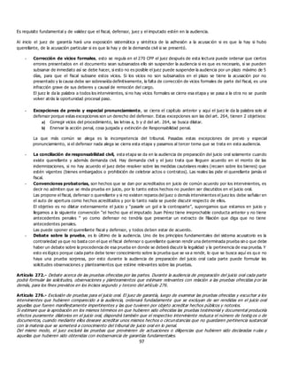 97
Es requisito fundamental y de validez que el fiscal, defensor, juez y el imputado estén en la audiencia.
Al inicio el juez de garantía hará una exposición sistemática y sintética de la adhesión a la acusac ión si es que la hay si hubo
querellante, de la acusación particular si es que la hay y de la demanda civil si se presentó.
- Corrección de vicios formales, esto se regula en el 270 CPP el juez después de esta lectura puede ordenar que ciertos
errores presentados en el documento sean subsanados ello sin suspender la audiencia si es que es necesario, si se pueden
subsanar de inmediato así se debe hacer, si esto no es posible el juez puede suspender la audiencia por un plazo máximo de 5
días, para que el fiscal subsane estos vicios. Si los vicios no son subsanados en el plazo se tiene la acusación por no
presentado y la causa debe ser sobreseída definitivamente, la falta de corrección de vicios formales de parte del fiscal, es una
infracción grave de sus deberes y causal de remoción del cargo.
El juez le da la palabra a todos los intervinientes, si no hay vicios formales se cierra esa etapa y se pasa a la otra no se puede
volver atrás la oportunidad procesal paso.
- Excepciones de previo y especial pronunciamiento, se cierra el capítulo anterior y aquí el juez le da la palabra solo al
defensor porque estas excepciones son un derecho del defensor. Estas excepciones son las del art. 264, tienen 2 objetivos:
a) Corregir vicios del procedimiento, las letras a, b y d del art. 264, se busca dilatar.
b) Enervar la acción penal, cosa juzgada y extinción de Responsabilidad penal.
La que más común se alega es la incompetencia del tribunal. Pasadas estas excepciones de pre vio y especial
pronunciamiento, si el defensor nada alega se cierra esta etapa y pasamos al tercer tema que se trata en esta audiencia.
- La conciliación de responsabilidad civil, esta etapa se da en la audiencia de preparación del juicio oral solamente cuando
existe querellante y además demanda civil. Hay demanda civil y el juez trata que lleguen acuerdo en el monto de las
indemnizaciones, si no hay acuerdo el juez debe resolver sobre las medidas cautelares reales (recaen sobre los bienes) que
estén vigentes (bienes embargados o prohibición de celebrar actos o contratos). Las reales las pide el querellante jamás el
fiscal.
- Convenciones probatorias, son hechos que se dan por acreditados en juicio de común acuerdo por los intervinientes, es
decir no admiten que se rinda prueba en juicio, por lo tanto estos hechos no pueden ser discutidos en el juicio oral.
Las propone el fiscal, defensor o querellante y si no existen reparos del juez o demás intervinientes el juez los debe señalar en
el auto de apertura como hechos acreditados y por lo tanto nada se puede discutir respecto de ellos.
El objetivo es no dilatar extensamente el juicio y “pasarle un gol a la contraparte”, supongamos que estamos en juicio y
llegamos a la siguiente convención “el hecho que el imputado Juan Pérez tiene irreprochable conducta anterior y no tiene
antecedentes penales ” yo como defensor no tendría que presentar un extracto de filiación que diga que no tiene
antecedentes penales.
Las puede oponer el querellante fiscal y defensor, y todos deben estar de acuerdo.
- Debate sobre la prueba, es lo último de la audiencia. Uno de los principios fundamentales del sistema acusatorio es la
contrariedad ya que no basta con el que el fiscal defensor o querellante quieran rendir una determinada prueba sin o que debe
haber un debate sobre la procedencia de esa prueba en donde se deberá discutir la legalidad y la pertinencia de esa prueba. Y
esto es lógico porque cada parte debe tener conocimiento sobre la prueba que se va a rendir, lo que se busca aquí es qu e no
haya una prueba sorpresa, por esto durante la audiencia de preparación del juicio oral cada parte puede formular las
solicitudes observaciones y planteamientos que estime relevantes sobre las pruebas.
Artículo 272.- Debate acerca de las pruebas ofrecidas por las partes. Durante la audiencia de preparación del juicio oral cada parte
podrá formular las solicitudes, observaciones y planteamientos que estimare relevantes con relación a las pruebas ofrecidas p or las
demás, para los fines previstos en los incisos segundo y tercero del artículo 276.
Artículo 276.- Exclusión de pruebas para el juicio oral. El juez de garantía, luego de examinar las pruebas ofrecidas y escuchar a los
intervinientes que hubieren comparecido a la audiencia, ordenará fundadamente que se excluyan de ser rendidas en el juicio oral
aquellas que fueren manifiestamente impertinentes y las que tuvieren por objeto acreditar hechos públicos y notorios.
Si estimare que la aprobación en los mismos términos en que hubieren sido ofrecidas las pruebas testimonial y documental produciría
efectos puramente dilatorios en el juicio oral, dispondrá también que el respectivo interviniente reduzca el número de testig os o de
documentos, cuando mediante ellos deseare acreditar unos mismos hechos o circunstancias que no guardaren pertinencia sustancial
con la materia que se someterá a conocimiento del tribunal de juicio oral en lo penal.
Del mismo modo, el juez excluirá las pruebas que provinieren de actuaciones o diligencias que hubieren sido declaradas n ulas y
aquellas que hubieren sido obtenidas con inobservancia de garantías fundamentales.
 