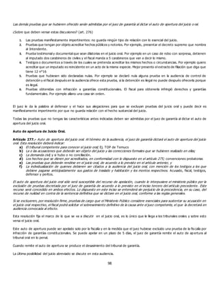98
Las demás pruebas que se hubieren ofrecido serán admitidas por el juez de garantía al dictar el auto de apertura del juicio o ral.
¿Sobre que deben versar estas discusiones? (art. 276)
1. Las pruebas manifiestamente impertinentes: no guarda ningún tipo de relación con lo esencial del juicio.
2. Pruebas que tengan por objeto acreditar hechos públicos y notorios. Por ejemplo, presentar el decreto supremo que nombra
al Intendente.
3. Prueba testimonial y documental que sean dilatorias en el juicio oral. Por ejemplo en un caso de robo con sorpresa, detienen
al imputado dos carabineros de civiles y el fiscal manda a 5 carabineros que van a decir lo mismo.
4. Testigos o documentos a través de los cuales se pretenda acreditar los mismos hechos o circunstancias. Por ejemplo quiero
acreditar que un imputado es reincidente en un acto de la misma especie. Mejor presento el extracto de filiación que diga que
tiene 12 n°16
5. Pruebas que hubiesen sido declaradas nulas. Por ejemplo se declaró nula alguna prueba en la audiencia de control de
detención y el fiscal después en la audiencia ofrece esta prueba, si la detención es ilegal no puede después ofrecerla porque
es ilegal.
6. Pruebas obtenidas con infracción a garantías constitucionales. El fiscal para obtenerla infringió derechos y garantías
fundamentales. Por ejemplo allano una casa sin orden.
El juez le da la palabra al defensor y el hace sus alegaciones para que se excluyan pruebas del ju icio oral y puede decir es
manifiestamente impertinente por que no guarda relación con el hecho sustancial del juicio.
Todas las pruebas que no tengas las características antes indicadas deben ser admitidas por el juez de garantía al dictar el auto de
apertura del juicio oral.
Auto de apertura de Juicio Oral.
Artículo 277.- Auto de apertura del juicio oral. Al término de la audiencia, el juez de garantía dictará el auto de apertura del juicio
oral. Esta resolución deberá indicar:
a) El tribunal competente para conocer el juicio oral; Ej. TOP de Temuco
b) La o las acusaciones que deberán ser objeto del juicio y las correcciones formales que se hubieren realizado en ellas;
c) La demanda civil; y si hubo o no conciliación.
d) Los hechos que se dieren por acreditados, en conformidad con lo dispuesto en el artículo 275; convenciones probatorias
e) Las pruebas que deberán rendirse en el juicio oral, de acuerdo a lo previsto en el artículo anterior, y
f) La individualización de quienes debieren ser citados a la audiencia del juicio oral, con mención de los testigos a los que
debiere pagarse anticipadamente sus gastos de traslado y habitación y los montos respectivos. Acusado, fiscal, testigos,
defensor y peritos.
El auto de apertura del juicio oral sólo será susceptible del recurso de apelación, cuando lo interpusiere el ministerio público por la
exclusión de pruebas decretada por el juez de garantía de acuerdo a lo previsto en el inciso tercero del artículo precedente. Este
recurso será concedido en ambos efectos. Lo dispuesto en este inciso se entenderá sin perjuicio de la procedencia, en su caso, del
recurso de nulidad en contra de la sentencia definitiva que se dictare en el juicio oral, conforme a las reglas generales.
Si se excluyeren, por resolución firme, pruebas de cargo que el Ministerio Público considere esenciales para sustentar su acusación en
el juicio oral respectivo, el fiscal podrá solicitar el sobreseimiento definitivo de la causa ante el juez competente, el que la decretará en
audiencia convocada al efecto.
Esta resolución fija el marco de lo que se va a discutir en el juicio oral, es lo único que le llega a los tribunales orales y sobre esto
versa el juicio oral.
Este auto de apertura puede ser apelado solo por la fiscalía y en la medida que el juez hubiese excluido una prueba de la fiscalía por
infracción de garantías constitucionales. Se puede apelar en un plazo de 5 días, el juez de garantía remite el auto de ap ertura al
tribunal oral en lo penal.
Cuando remite el auto de apertura se produce el desasimiento del tribunal de garantía.
La última posibilidad del juicio abreviado se discute en esta audiencia.
 