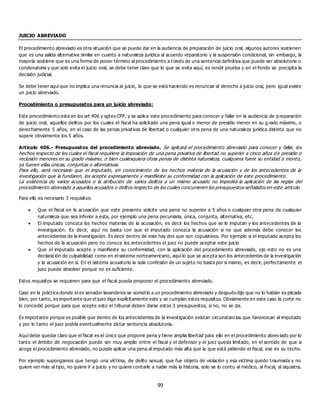 99
JUICIO ABREVIADO
El procedimiento abreviado es otra situación que se puede dar en la audiencia de preparación de juicio oral, algunos autores sostienen
que es una salida alternativa similar en cuanto a naturaleza jurídica al acuerdo reparatorio y la suspensión condicional, sin embargo, la
mayoría sostiene que es una forma de poner término al procedimiento a través de una sentencia definitiva que puede ser absolutoria o
condenatoria y que solo evita el juicio oral, se debe tener claro que lo que se evita aquí, es rendir prueba y en el fondo se precipita la
decisión judicial.
Se debe tener aquí que no implica una renuncia al juicio, lo que se está haciendo es renunciar al derecho a juicio oral, pero igual existe
un juicio abreviado.
Procedimiento o presupuestos para un juicio abreviado:
Este procedimiento esta en los art 406 y sgtes CPP, y se aplica este procedimiento para conocer y fallar en la audiencia de p reparación
de juicio oral, aquellos delitos por los cuales el fiscal ha solicitado una pena igual o menor de presidio menor en su g rado máximo, o
derechamente 5 años, en el caso de las penas privativas de libertad o cualquier otra pena de una naturaleza jurídica distinta que no
supere obviamente los 5 años.
Artículo 406.- Presupuestos del procedimiento abreviado. Se aplicará el procedimiento abreviado para conocer y fallar, los
hechos respecto de los cuales el fiscal requiriere la imposición de una pena privativa de libertad no superior a cinco años d e presidio o
reclusión menores en su grado máximo, o bien cualesquiera otras penas de distinta naturaleza, cualquiera fuere su entidad o monto,
ya fueren ellas únicas, conjuntas o alternativas.
Para ello, será necesario que el imputado, en conocimiento de los hechos materia de la acusación y de los antecedentes de la
investigación que la fundaren, los acepte expresamente y manifieste su conformidad con la aplicación de este procedimiento.
La existencia de varios acusados o la atribución de varios delitos a un mismo acusado no impedirá la aplicación de las reglas del
procedimiento abreviado a aquellos acusados o delitos respecto de los cuales concurrieren los presupuestos señalados en este artículo.
Para ello es necesario 3 requisitos:
 Que el fiscal en la acusación que este presento solicite una pena no superior a 5 años o cualquier otra pena de cualquier
naturaleza que sea inferior a esta, por ejemplo una pena pecuniaria, única, conjunta, alternativa, etc.
 El imputado conozca los hechos materias de la acusación, es decir los hechos que se le imputan y los antecedentes de la
investigación. Es decir, aquí no basta con que el imputado conozca la acusación si no que además debe conocer los
antecedentes de la investigación. Es decir dentro de este hay dos que son copulativos. Por ejemplo si el imputado acepta los
hechos de la acusación pero no conoce los antecedentes el juez no puede aceptar este juicio
 Que el imputado acepte y manifieste su conformidad, con la aplicación del procedimiento abreviado, ojo esto no es una
declaración de culpabilidad como en el sistema norteamericano, aquí lo que se acepta son los antecedentes de la investigación
y la acusación en sí. En el sistema acusatorio la sola confesión de un sujeto no basta por sí mismo, es decir, perfectamente el
juez puede absolver porque no es suficiente.
Estos requisitos se requieren para que el fiscal pueda proponer el procedimiento abreviado.
Caso en la práctica donde el ex senador lavanderos se sometió a un procedimiento abreviado y después dijo que no lo habían ex plicado
bien, por tanto, es importante que el juez diga explícitamente esto y se cumplan estos requisitos. Obviamente en este caso la corte no
lo concedió porque para que acepte esto el tribunal deben darse estos 3 presupuestos, si no, no se da.
Es importante porque es posible que dentro de los antecedentes de la investigación existan circunstancias que favorezcan al imputado
y por lo tanto el juez podría eventualmente dictar sentencia absolutoria.
Aquí debe quedar claro que el fiscal es el único que propone pena y tiene amplia libertad para ello en el procedimiento abreviado por lo
tanto el ámbito de negociación puede ser muy amplio entre el fiscal y el defensor y el juez queda limitado, en el sentido de que si
acoge el procedimiento abreviado, no puede aplicar una pena al imputado más alta que la que está pidiendo el fiscal, ese es su techo.
Por ejemplo supongamos que tengo una víctima, de delito sexual, que fue objeto de violación y esa victima quedo traumada y no
quiere ver más al tipo, no quiere ir a juicio y no quiere contarle a nadie más la historia, solo se lo conto al médico, al fiscal, al siquiatra.
 