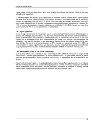 Apuntes de Riego y Drenaje



zonas áridas, donde se depende en gran parte de ella, además de representar 1/3 parte del agua
utilizada en la agricultura.

El desarrollo de los recursos de agua subterránea se aceleró a fines de los años 40´s y a principios de
los años 50´s. A nivel nacional existen 258 grandes acuíferos, todos explotados. En la actualidad
existen en operación más de 130,000 pozos con capacidad de bombeo significativa utilizando
electricidad. Más de 80,000 de estos principales pozos son utilizados para propósitos de irrigación. En
1993 el bombeo de agua para irrigación utilizaba una cantidad en 7,000 GWh, lo cual corresponde a
aproximadamente 7% de la energía utilizada en todo el país.

1.4.3. Agua superficial
El uso de agua proveniente de ríos y lagos fue en un principio la principal fuente de utilización para el
hombre, sin embargo, actualmente su uso depende principalmente de diversos factores antrópicos,
dentro de estos últimos se contempla la sobreexplotación y la contaminación que limitan su uso. Las
causas de la sobreexplotación son principalmente los sitios con grandes concentraciones de
población y las grandes pérdidas en los sistemas de distribución de uso público urbano (44%) y en
riego (60%). En cuanto a la contaminación, la CNA maneja un porcentaje entre 70 y 75% de
contaminación de aguas superficiales, que representa la suma porcentual del agua contaminada más
el agua poco contaminada, ésta ultima representa alrededor del 60% de las cifras mencionadas.

1.4.4. Pérdidas en el uso de las aguas para el riego
En lo que se refiere a las pérdidas de agua en el riego la CNA (2001) la estima en un rango del 45
hasta el 60%, debidas principalmente a la mala infraestructura. Los principales efectos de estas
pérdidas, son el incremento en los costos de producción y la disminución en la disponibilidad del
recurso.

Actualmente en nuestro país se ha calculado que dentro de la superficie regable existen poco más de
300 mil hectáreas ociosas, que no se cultivan por diversas causas, siendo las principales: salinidad,
malas condiciones físicas del terreno, falta de desmonte, problemas de tenencia de tierra y falta de
crédito; todas ellas contribuyen a disminuir la eficiencia del riego (Ramos, 1997).




                                                                                                      10
 