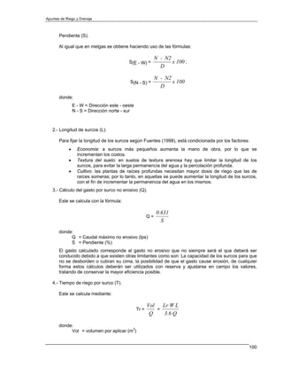 Apuntes de Riego y Drenaje



       Pendiente (S).

       Al igual que en melgas se obtiene haciendo uso de las fórmulas:

                                                             N - N2
                                           S(E - W) =               x 100 ;
                                                               D

                                                             N - N2
                                            S(N - S) =              x 100
                                                               D
       donde:
                E - W = Dirección este - oeste
                N - S = Dirección norte - sur



   2.- Longitud de surcos (L).

       Para fijar la longitud de los surcos según Fuentes (1998), está condicionada por los factores:
            •     Economía: a surcos más pequeños aumenta la mano de obra, por lo que se
                  incrementan los costos.
            •     Textura del suelo: en suelos de textura arenosa hay que limitar la longitud de los
                  surcos, para evitar la larga permanencia del agua y la percolación profunda.
            •     Cultivo: las plantas de raíces profundas necesitan mayor dosis de riego que las de
                  raíces someras; por lo tanto, en aquellas se puede aumentar la longitud de los surcos,
                  con el fin de incrementar la permanencia del agua en los mismos.
   3.- Cálculo del gasto por surco no erosivo (Q).

       Este se calcula con la fórmula:

                                                             0.631
                                                        Q=
                                                               S
       donde:
            Q = Caudal máximo no erosivo (lps)
            S = Pendiente (%)
       El gasto calculado corresponde al gasto no erosivo que no siempre será el que deberá ser
       conducido debido a que existen otras limitantes como son: La capacidad de los surcos para que
       no se desborden o cubran su cima, la posibilidad de que el gasto cause erosión, de cualquier
       forma estos cálculos deberán ser utilizados con reserva y ajustarse en campo los valores,
       tratando de conservar la mayor eficiencia posible.

   4.- Tiempo de riego por surco (T).

       Este se calcula mediante:

                                                        Vol   Lr W L
                                                 Tr =       =
                                                         Q    3.6 Q

       donde:
            Vol = volumen por aplicar (m3)


                                                                                                    100
 