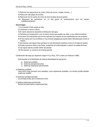 Apuntes de Riego y Drenaje



   7) Reducen las operaciones de cultivo (trazo de surcos, melgas, bordos,...).
   8) Reducción del peligro de erosión.
   9) Reducción de los costos de mano de obra (empleo de poca gente).
   10) Requieren de operadores sin un alto grado de entrenamiento (aun así operan
       satisfactoriamente).

Desventajas:
  1) La inversión inicial puede ser alta.
  2) Limitación a ciertos cultivos.
  3) El viento distorsiona bastante la distribución del agua.
  4) Pérdidas por evaporación y por el mismo viento que pueden ser altas, y muy difícil de estimar.
  5) Se lavan los insecticidas que se han aplicado.(La mayoría de los insecticidas son de contacto)
  6) Si los suelos son muy arcillosos o muy limosos (pegajosos) puede haber dificultad para mover el
     equipo.
  7) Se requiere usar agua limpia (aunque no hay demasiado problema como en el riego por goteo).
  8) Puede ocasionar daños a las flores, problemas de enfermedades o reducir la calidad del fruto.
  9) Las aguas salinas pueden dañar las plantas.
  10) Se requiere un consumo de energía grande.


Clasificación del riego por aspersión (según Fry y Gray, 1971) citado por Palacios (1996):

   Está basada en la flexibilidad del sistema (flexibilidad de operación).
        a) Sistemas portátiles.
        b) Sistemas semipermanentes.
        c) Sistemas totalmente permanentes.

a) Sistemas portátiles
   Usan tanto línea principal como laterales, como aspersores portátiles. (La bomba portátil también
   puede ser portátil).

b) Sistemas semipermanentes
   La principal es fija, pero la lateral es móvil.

c) Sistema totalmente permanente
   Bomba principal lateral y aspersores fijos.




                                                                                                110
 