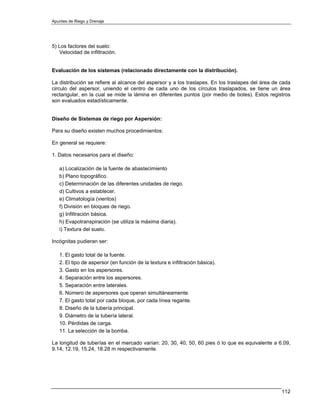 Apuntes de Riego y Drenaje




5) Los factores del suelo:
   Velocidad de infiltración.


Evaluación de los sistemas (relacionado directamente con la distribución).

La distribución se refiere al alcance del aspersor y a los traslapes. En los traslapes del área de cada
circulo del aspersor, uniendo el centro de cada uno de los círculos traslapados, se tiene un área
rectangular, en la cual se mide la lámina en diferentes puntos (por medio de botes). Estos registros
son evaluados estadísticamente.


Diseño de Sistemas de riego por Aspersión:

Para su diseño existen muchos procedimientos:

En general se requiere:

1. Datos necesarios para el diseño:

   a) Localización de la fuente de abastecimiento
   b) Plano topográfico.
   c) Determinación de las diferentes unidades de riego.
   d) Cultivos a establecer.
   e) Climatología (vientos)
   f) División en bloques de riego.
   g) Infiltración básica.
   h) Evapotranspiración (se utiliza la máxima diaria).
   i) Textura del suelo.

Incógnitas pudieran ser:

   1. El gasto total de la fuente.
   2. El tipo de aspersor (en función de la textura e infiltración básica).
   3. Gasto en los aspersores.
   4. Separación entre los aspersores.
   5. Separación entre laterales.
   6. Número de aspersores que operan simultáneamente.
   7. El gasto total por cada bloque, por cada línea regante.
   8. Diseño de la tubería principal.
   9. Diámetro de la tubería lateral.
   10. Pérdidas de carga.
   11. La selección de la bomba.

La longitud de tuberías en el mercado varían: 20, 30, 40, 50, 60 pies ó lo que es equivalente a 6.09,
9.14, 12.19, 15.24, 18.28 m respectivamente.




                                                                                                   112
 