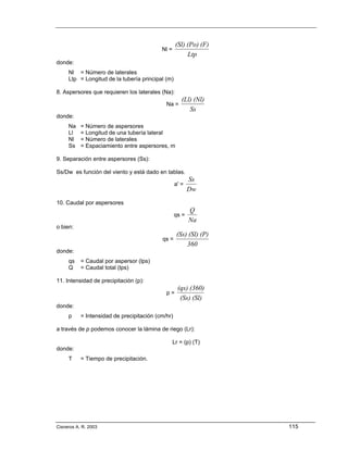 (Sl) (Po) (F)
                                           Nl =
                                                        Ltp
donde:
     Nl = Número de laterales
     Ltp = Longitud de la tubería principal (m)

8. Aspersores que requieren los laterales (Na):
                                                      (Ll) (Nl)
                                             Na =
                                                         Ss
donde:
     Na    = Número de aspersores
     Ll    = Longitud de una tubería lateral
     Nl    = Número de laterales
     Ss    = Espaciamiento entre aspersores, m

9. Separación entre aspersores (Ss):

Ss/Dw es función del viento y está dado en tablas.
                                                          Ss
                                                   a' =
                                                          Dw
10. Caudal por aspersores
                                                          Q
                                                   qs =
                                                          Na
o bien:
                                                   (Ss) (Sl) (P)
                                           qs =
                                                       360
donde:
     qs    = Caudal por aspersor (lps)
     Q     = Caudal total (lps)

11. Intensidad de precipitación (p):
                                                    (qs) (360)
                                             p=
                                                     (Ss) (Sl)
donde:
     p     = Intensidad de precipitación (cm/hr)

a través de p podemos conocer la lámina de riego (Lr):

                                                  Lr = (p) (T)
donde:
     T     = Tiempo de precipitación.




Cisneros A. R. 2003                                                115
 