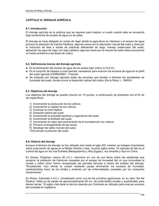Apuntes de Riego y Drenaje



CAPÍTULO VI. DRENAJE AGRÍCOLA.


6.1. Introducción.
El drenaje agrícola es la práctica que se requiere para mejorar un suelo cuando éste se encuentra
bajo condiciones de exceso de agua y/o de sales.

El drenaje se hace obligado en zonas de riego donde la agricultura es intensiva y el exceso de agua
provoca la elevación de mantos freáticos, algunas veces por la saturación natural del suelo y otras por
la inducción de ésta a través de prácticas deficientes de riego, manejo inadecuado del suelo,
aplicación de agua de riego con baja calidad y algunas veces por la mezcla de todas ellas provocando
un fuerte problema a las áreas de cultivo.



6.2. Definiciones breves del drenaje agrícola.
♣ Es la eliminación del exceso de agua de los suelos bajo cultivo (U.S.D.A.).
♣ Es el conjunto de trabajos a nivel parcela, necesarios para evacuar los excesos de agua en el perfil
  del suelo agrícola (CEMAGREF - Francia).
♣ Se entiende por drenaje agrícola todas las acciones que tienden a eliminar los excedentes de
  humedad del suelo, donde ocurre el desarrollo radical del cultivo (De la Peña, I. - SARH).



6.3. Objetivos del drenaje.
Los objetivos del drenaje se pueden resumir en 10 puntos, a continuación se presentan con el fin de
ser específicos:

   1) Incrementar la producción de los cultivos.
   2) Incrementar la calidad de los cultivos.
   3) Controlar el nivel freático.
   4) Aireación óptima del suelo.
   5) Incrementar la actividad bacterial y organismos del suelo.
   6) Incrementar la fertilidad del suelo.
   7) Incrementar el mejor aprovechamiento de la humedad por los cultivos.
   8) Prevenir el ahogamiento de las raíces.
   9) Desalojar las sales nocivas del suelo.
   10)Controlar la polución del suelo.



6.4. Historia del drenaje
Aunque el término de drenaje no fue utilizado sino hasta el siglo XIX, existían ya trabajos importantes
sobre evacuación de aguas en el Medio Oriente y Asia, muchos siglos antes. Un ejemplo de ello es el
control del agua en los ríos Éufrates (Mesopotamia) y Nilo (Egipto), ríos Amarillo y Azul en China.

En Grecia, Diógenes Laerce (III a.C.), menciona en uno de sus libros sobre las epidemias que
azotaron la población de Celinonte causadas por el exceso de humedad del río que circundaba la
ciudad y sobre cómo fueron recuperadas las grandes llanuras a través del empleo del drenaje:
“Empédocles, hizo drenar la ciudad mediante zanjas eliminando los excesos de humedad,
canalizándolas fuera de los límites y evitando así las enfermedades causadas por los mosquitos
transmisores”.

En Roma, Columela (I d.C.), considerado como uno de los primeros agrónomos, en su obra “De Re
Rústica” habla ya de zanjas de aproximadamente 90 cm. de profundidad ocultas y superficiales para
drenar tierras. 18 siglos más tarde la técnica descrita por Columela es utilizada para evacuar excesos
de humedad en Inglaterra.

                                                                                                   116
 