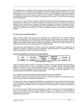 Fue precisamente en Inglaterra donde se pusieron en práctica las técnicas de drenaje en gran parte
de su territorio. En los primeros años alrededor de 1833 fue utilizada la teja de barro como un canal
subterráneo con el fin de evacuar la humedad del suelo. En 1843 aparecen las primeras máquinas
que fabricaban la teja primero plana y luego en forma cilíndrica. El gobierno Inglés fue uno de los
promotores principales para que la técnica se extienda en todo el país. En 1852 se habrían drenado
cerca de 550,000 ha.

En los años 40´s de este siglo, aparece el empleo del drenaje con drenes de plástico, al principio la
técnica tiene un alto costo y no puede competir con el dren de barro. El uso del PVC (cloruro de
polivinilo) como material primario después de largas investigaciones empieza a desplazar al barro,
inicialmente como tubos lisos y posteriormente en forma anillada como se le conoce hasta la fecha.
Ahora los materiales han cambiado a otro tipo de materiales plásticos más durables, resistentes y
flexibles.



6.5. Por qué la necesidad de drenar?

Según el IMTA (1998), mencionan que los problemas de ensalitramiento o de mantos freáticos
someros se presentan a nivel mundial en las áreas bajo riego y que se estima que existen mas de 45
millones de ha afectadas de las 240 millones que se riegan en todo el mundo. Que para el caso de
México se estimó que existían cerca de 500 mil ha afectadas por salinidad y drenaje inapropiado, las
cuales se encuentran en los principales Distritos de Riego del país.

Para lograr que esta afectación se revierta y exista una producción sostenida, se requiere de los
sistemas de drenaje. En algunos casos es necesario el drenaje parcelario. la superficie drenada en
México, enseguida se presenta la información obtenida:

Cuadro 23. Superficie de tierras con drenaje en México.
                                           Superficie de      Superficie
                País       Área total                                            Drenada
                                             siembra          bajo riego
              México        202,206           20,000              6,256           5,203
                                    Datos expresados en 1,000 ha.

Como se observa, México cuenta con sistemas de drenaje en las zonas agrícolas del país donde se
practica la agricultura en las zonas más extensas, esto es, en Sinaloa, Sonora, Tamaulipas y Baja
California, donde se tiene la mayor superficie drenada, aunque en su mayoría esta superficie es
drenada con drenaje superficial. Falta mucho por hacer con respecto al drenaje subterráneo, el cual
es más efectivo para rehabilitar superficies salinizadas.

6.5.1. Efectos nocivos del exceso de humedad sobre el suelo y los cultivos.
Para definir el problema de drenaje de tierras, habrá que separar el problema en dos diferentes zonas:
áreas de riego intensivo y áreas de alta precipitación.

En las zonas de riego, generalmente establecidas en zonas áridas, el mal manejo del agua de riego,
la mala nivelación, el uso inadecuado del suelo, las deficiencias en el diseño de riego, por mencionar
algunas prácticas deficientes, provocan la elevación de mantos freáticos y aumentan la salinidad en
estas áreas.

En las zonas de alta precipitación pluvial (mayores a los 600 mm anuales) y donde la evaporación es
menor, se encuentran áreas de mantos freáticos someros, sin embargo es poco probable la
acumulación de sales en la zona radicular del cultivo. Desde luego, esto no deja de ser un grave
problema para esas zonas.




Cisneros A. R. 2003                                                                        117
 