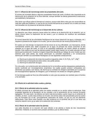 Apuntes de Riego y Drenaje



6.5.1.1. Influencia del mal drenaje sobre las propiedades del suelo.
El exceso de humedad afecta a algunas propiedades físicas del suelo; el efecto más importante es la
disminución de la aireación en la zona radicular, aunque también se afecta gravemente la estructura,
permeabilidad y temperatura.

Otro factor que influye sobre el drenaje es la textura, aunque este último más que una causa-efecto es
más bien parte del problema. Lo que se da con mucha frecuencia es la relación de un suelo con áreas
mal drenadas con la presencia de texturas arcillosas.

6.5.1.2. Influencia del mal drenaje en el desarrollo de los cultivos.
La alteración que mayor perjuicio causa sobre los cultivos es la disminución de la aireación, por su
efecto directo sobre la respiración de las raíces y por el indirecto de modificar las actividades
microbianas.

El normal desarrollo de las actividades fisiológicas de las raíces (absorción de agua y nutrientes, etc.)
requiere la presencia del oxígeno en el suelo, que es consumido por las raíces produciendo CO2.

En suelos con mal drenaje, la respiración de las raíces se ve muy dificultada. Los macroporos, donde
normalmente existiría aire, están ocupados por el agua. Al principio las raíces consumen el aire
atrapado en el agua del suelo, el cual no es expulsado totalmente; así mismo utilizan el oxígeno
disuelto. Esto explica el por qué las plantas pueden resistir algún tiempo con el suelo saturado sin que
disminuya la producción. Cuando el oxígeno disponible desciende por debajo de unos niveles que son
distintos para cada planta, las raíces disminuyen su actividad respiratoria y en consecuencia
disminuyen también sus actividades fisiológicas con las siguientes consecuencias:

   a) Disminuye la absorción de iones de acuerdo al siguiente orden: K, N, P2O5, Ca2+ y Mg2+.
   b) Disminuye el transporte de estos iones a las partes aéreas.
   c) Disminuye la absorción de agua.

Por otra parte, con la disminución del contenido de O2 la microflora aerobia desaparece gradualmente,
siendo sustituida por microorganismos anaerobios, los cuales pueden producir compuestos con
elementos que pasan a ser tóxicos. Se disminuye la cantidad de nitrógeno asimilable por la ausencia
de microorganismos fijadores de nitrógeno y por la liberación de nitratos en nitrógeno gaseoso.

El mal drenaje puede ser foco de enfermedades no solo para las plantas sino también para el hombre
y los animales.



6.6. Efecto de la salinidad sobre suelos y plantas.


6.6.1. Efecto de la salinidad sobre los suelos.
El efecto principal de la salinidad sobre los suelos consiste en su acción sobre la estructura. Esta
propiedad depende de la floculación de los coloides y de la cementación de los mismos formando
agregados. Por esta razón, los efectos son tanto más pronunciados cuanto mayor es el contenido de
coloides, es decir, cuanto más arcilloso es el suelo. Una de las sales más perjudiciales para los suelos
son las formadas por el Na+ (principalmente carbonatos de sodio), ya que es una sal altamente
defloculante. Este último tiene también una alta incidencia en el aumento del pH el cual tiene una
estrecha relación como ya se sabe con la absorción de nutrientes.

6.6.2. Efecto de la salinidad sobre las plantas.
Las sales disueltas en la solución del suelo afectan a las plantas a través de dos mecanismos
diferentes: mediante un aumento de la presión osmótica y por su efecto tóxico.


                                                                                                     118
 
